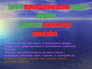 Педагогічні методи мають полегшувати процес
відвертого і доброзичливого спілкування учасників
тренінгу.
Методи, які забезпечують активну участь і
взаємодію учасників один з одним і з тренером це:
робота в групах, рольові ігри, аналіз історій і
ситуацій, дебати.
 