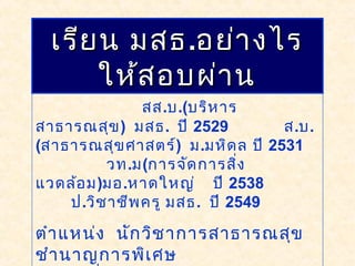 โดย วิเชียร สงอักษร
สส.บ.(บริหาร
สาธารณสุข) มสธ. ปี 2529 ส.บ.
(สาธารณสุขศาสตร์) ม.มหิดล ปี 2531
วท.ม(การจัดการสิ่ง
แวดล้อม)มอ.หาดใหญ่ ปี 2538
ป.วิชาชีพครู มสธ. ปี 2549
ตำาแหน่ง นักวิชาการสาธารณสุข
ชำานาญการพิเศษ
เรียน มสธเรียน มสธ..อย่างไรอย่างไร
ให้สอบผ่านให้สอบผ่าน
 
