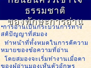 •การอ่านเป็นกระบวนการทาง
สติปัญญาที่สมอง
ทำาหน้าที่ทั้งหมดในการตีความ
หมายของข้อความที่อ่าน
โดยสมองจะเริ่มทำางานเมื่อตา
ก่อนอื่นควรเข้าใจก่อนอื่นควรเข้าใจ
ธรรมชาติธรรมชาติ
ของทักษะการอ่านของทักษะการอ่าน
 