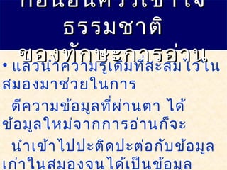 • แล้วนำาความรู้เดิมที่สะสมไว้ใน
สมองมาช่วยในการ
ตีความข้อมูลที่ผ่านตา ได้
ข้อมูลใหม่จากการอ่านก็จะ
นำาเข้าไปปะติดปะต่อกับข้อมูล
เก่าในสมองจนได้เป็นข้อมูล
ก่อนอื่นควรเข้าใจก่อนอื่นควรเข้าใจ
ธรรมชาติธรรมชาติ
ของทักษะการอ่านของทักษะการอ่าน
 