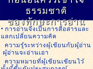 • การอ่านจึงเป็นการสื่อสารและ
แลกเปลี่ยนความคิด
ความรู้ระหว่างผู้เขียนกับผู้อ่าน
ผู้อ่านจะอ่านเอา
ความหมายที่ผู้เขียนเขียนไว้
ก่อนอื่นควรเข้าใจก่อนอื่นควรเข้าใจ
ธรรมชาติธรรมชาติ
ของทักษะการอ่านของทักษะการอ่าน
 