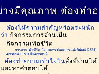 ย่างมีคุณภาพ ต้องทำาอย่างมีคุณภาพ ต้องทำาอย
ต้องให้ความสำาคัญหรือตระหนัก
ว่า กิจกรรมการอ่านเป็น
กิจกรรมเพื่อชีวิต
การอ่านเพื่อชีวิต โดย สมพร มันตะสูตร แพ่งพิพัฒน์ (2534)
เพชรบูรณ์ ส. ราชภัฏเพชรบูรณ์
ต้องทำาความเข้าใจในสิ่งที่อ่านได้
และหาคำาตอบได้
 