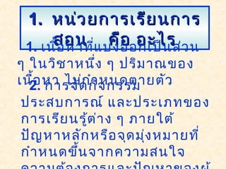 1.1. หน่วยการเรียนการหน่วยการเรียนการ
สอน คือ อะไรสอน คือ อะไร1. เนื้อหาที่แบ่งออกเป็นส่วน
ๆ ในวิชาหนึ่ง ๆ ปริมาณของ
เนื้อหา ไม่กำาหนดตายตัว2. การจัดกิจกรรม
ประสบการณ์ และประเภทของ
การเรียนรู้ต่าง ๆ ภายใต้
ปัญหาหลักหรือจุดมุ่งหมายที่
กำาหนดขึ้นจากความสนใจ
 