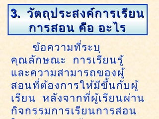 3.3. วัตถุประสงค์การเรียนวัตถุประสงค์การเรียน
การสอน คือ อะไรการสอน คือ อะไร
ข้อความที่ระบุ
คุณลักษณะ การเรียนรู้
และความสามารถของผู้
สอนที่ต้องการให้มีขึ้นกับผู้
เรียน หลังจากที่ผู้เรียนผ่าน
กิจกรรมการเรียนการสอน
 