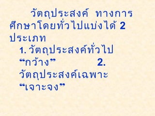 วัตถุประสงค์ ทางการ
ศึกษาโดยทั่วไปแบ่งได้ 2
ประเภท
1. วัตถุประสงค์ทั่วไป
“ ”กว้าง 2.
วัตถุประสงค์เฉพาะ
“ ”เจาะจง
 