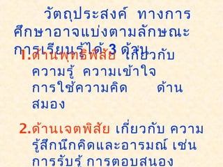 วัตถุประสงค์ ทางการ
ศึกษาอาจแบ่งตามลักษณะ
การเรียนรู้ได้ 3 ด้าน1.ด้านพุทธิพิสัย เกี่ยวกับ
ความรู้ ความเข้าใจ
การใช้ความคิด ด้าน
สมอง
2.ด้านเจตพิสัย เกี่ยวกับ ความ
รู้สึกนึกคิดและอารมณ์ เช่น
การรับรู้ การตอบสนอง
 