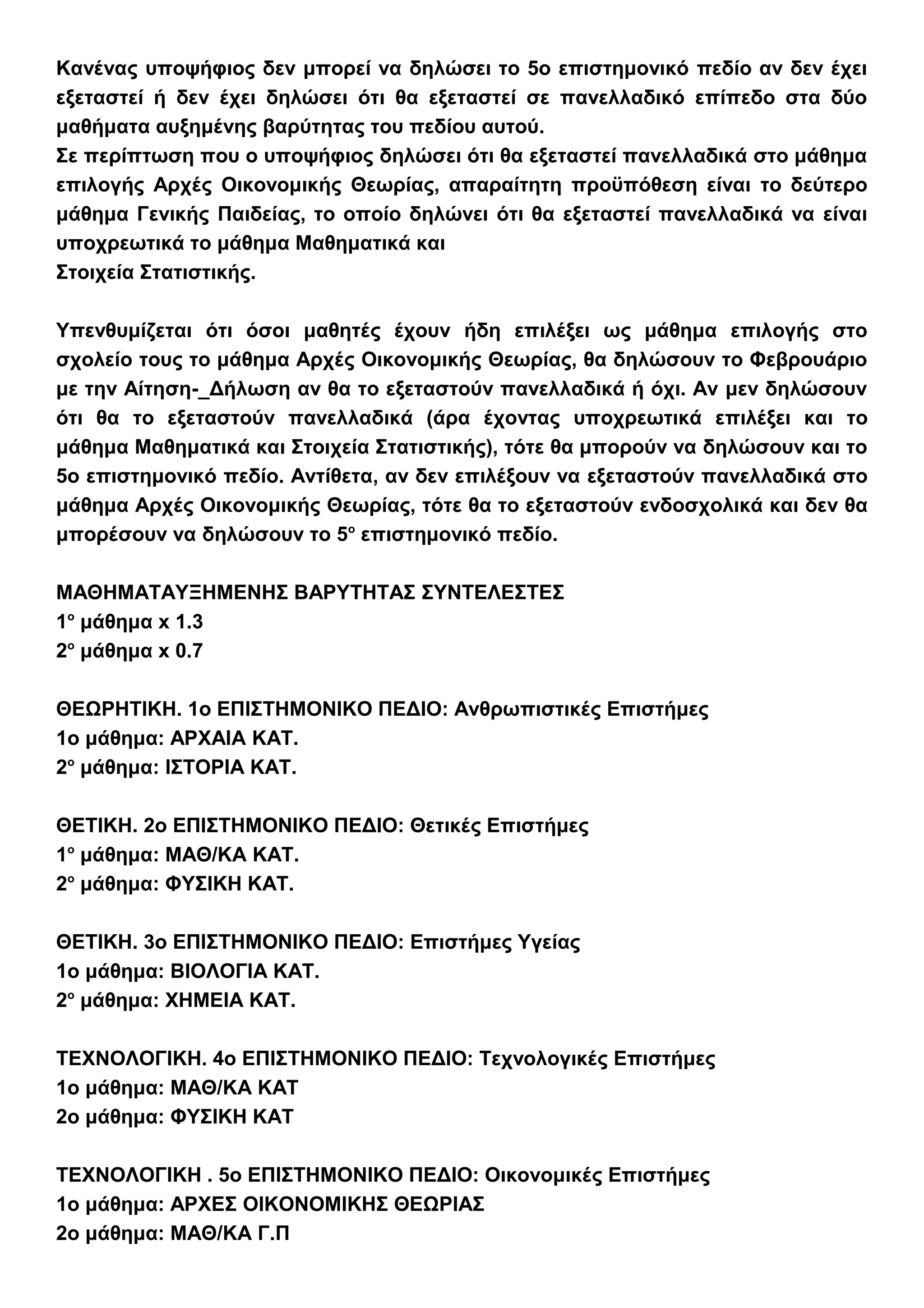 Κανένας υποψήφιος δεν μπορεί να δηλώσει το 5ο επιστημονικό πεδίο αν δεν έχει
εξεταστεί ή δεν έχει δηλώσει ότι θα εξεταστεί σε πανελλαδικό επίπεδο στα δύο
μαθήματα αυξημένης βαρύτητας του πεδίου αυτού.
Σε περίπτωση που ο υποψήφιος δηλώσει ότι θα εξεταστεί πανελλαδικά στο μάθημα
επιλογής Αρχές Οικονομικής Θεωρίας, απαραίτητη προϋπόθεση είναι το δεύτερο
μάθημα Γενικής Παιδείας, το οποίο δηλώνει ότι θα εξεταστεί πανελλαδικά να είναι
υποχρεωτικά το μάθημα Μαθηματικά και
Στοιχεία Στατιστικής.
Υπενθυμίζεται ότι όσοι μαθητές έχουν ήδη επιλέξει ως μάθημα επιλογής στο
σχολείο τους το μάθημα Αρχές Οικονομικής Θεωρίας, θα δηλώσουν το Φεβρουάριο
με την Αίτηση-_Δήλωση αν θα το εξεταστούν πανελλαδικά ή όχι. Αν μεν δηλώσουν
ότι θα το εξεταστούν πανελλαδικά (άρα έχοντας υποχρεωτικά επιλέξει και το
μάθημα Μαθηματικά και Στοιχεία Στατιστικής), τότε θα μπορούν να δηλώσουν και το
5ο επιστημονικό πεδίο. Αντίθετα, αν δεν επιλέξουν να εξεταστούν πανελλαδικά στο
μάθημα Αρχές Οικονομικής Θεωρίας, τότε θα το εξεταστούν ενδοσχολικά και δεν θα
μπορέσουν να δηλώσουν το 5ο
επιστημονικό πεδίο.
ΜΑΘΗΜΑΤΑΥΞΗΜΕΝΗΣ ΒΑΡΥΤΗΤΑΣ ΣΥΝΤΕΛΕΣΤΕΣ
1ο
μάθημα x 1.3
2ο
μάθημα x 0.7
ΘΕΩΡΗΤΙΚΗ. 1ο ΕΠΙΣΤΗΜΟΝΙΚΟ ΠΕΔΙΟ: Ανθρωπιστικές Επιστήμες
1ο μάθημα: ΑΡΧΑΙΑ ΚΑΤ.
2ο
μάθημα: ΙΣΤΟΡΙΑ ΚΑΤ.
ΘΕΤΙΚΗ. 2ο ΕΠΙΣΤΗΜΟΝΙΚΟ ΠΕΔΙΟ: Θετικές Επιστήμες
1ο
μάθημα: ΜΑΘ/ΚΑ ΚΑΤ.
2ο
μάθημα: ΦΥΣΙΚΗ ΚΑΤ.
ΘΕΤΙΚΗ. 3ο ΕΠΙΣΤΗΜΟΝΙΚΟ ΠΕΔΙΟ: Επιστήμες Υγείας
1ο μάθημα: ΒΙΟΛΟΓΙΑ ΚΑΤ.
2ο
μάθημα: ΧΗΜΕΙΑ ΚΑΤ.
ΤΕΧΝΟΛΟΓΙΚΗ. 4ο ΕΠΙΣΤΗΜΟΝΙΚΟ ΠΕΔΙΟ: Τεχνολογικές Επιστήμες
1ο μάθημα: ΜΑΘ/ΚΑ ΚΑΤ
2ο μάθημα: ΦΥΣΙΚΗ ΚΑΤ
ΤΕΧΝΟΛΟΓΙΚΗ . 5ο ΕΠΙΣΤΗΜΟΝΙΚΟ ΠΕΔΙΟ: Οικονομικές Επιστήμες
1ο μάθημα: ΑΡΧΕΣ ΟΙΚΟΝΟΜΙΚΗΣ ΘΕΩΡΙΑΣ
2ο μάθημα: ΜΑΘ/ΚΑ Γ.Π
 