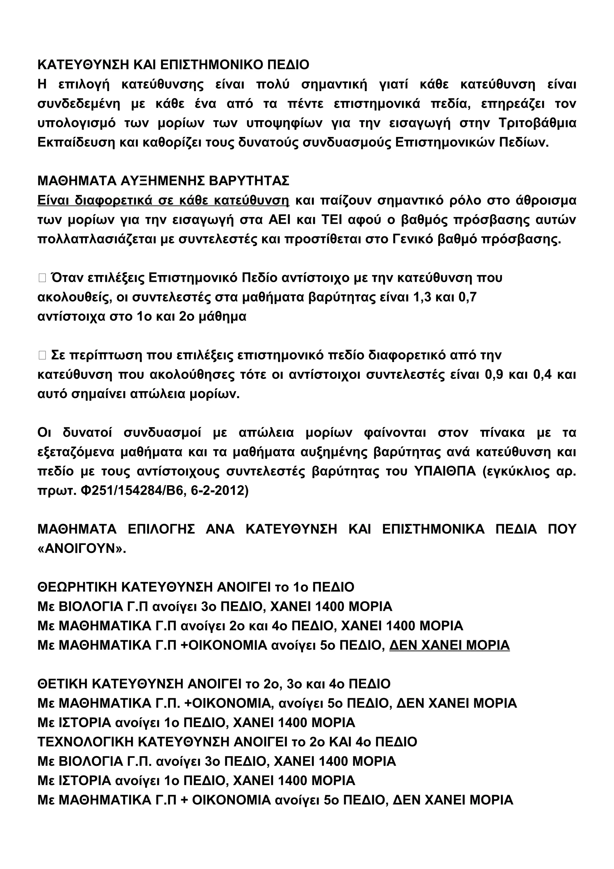 ΚΑΤΕΥΘΥΝΣΗ ΚΑΙ ΕΠΙΣΤΗΜΟΝΙΚΟ ΠΕΔΙΟ
Η επιλογή κατεύθυνσης είναι πολύ σημαντική γιατί κάθε κατεύθυνση είναι
συνδεδεμένη με κάθε ένα από τα πέντε επιστημονικά πεδία, επηρεάζει τον
υπολογισμό των μορίων των υποψηφίων για την εισαγωγή στην Τριτοβάθμια
Εκπαίδευση και καθορίζει τους δυνατούς συνδυασμούς Επιστημονικών Πεδίων.
ΜΑΘΗΜΑΤΑ ΑΥΞΗΜΕΝΗΣ ΒΑΡΥΤΗΤΑΣ
Είναι διαφορετικά σε κάθε κατεύθυνση και παίζουν σημαντικό ρόλο στο άθροισμα
των μορίων για την εισαγωγή στα ΑΕΙ και ΤΕΙ αφού ο βαθμός πρόσβασης αυτών
πολλαπλασιάζεται με συντελεστές και προστίθεται στο Γενικό βαθμό πρόσβασης.
 Όταν επιλέξεις Επιστημονικό Πεδίο αντίστοιχο με την κατεύθυνση που
ακολουθείς, οι συντελεστές στα μαθήματα βαρύτητας είναι 1,3 και 0,7
αντίστοιχα στο 1ο και 2ο μάθημα
 Σε περίπτωση που επιλέξεις επιστημονικό πεδίο διαφορετικό από την
κατεύθυνση που ακολούθησες τότε οι αντίστοιχοι συντελεστές είναι 0,9 και 0,4 και
αυτό σημαίνει απώλεια μορίων.
Οι δυνατοί συνδυασμοί με απώλεια μορίων φαίνονται στον πίνακα με τα
εξεταζόμενα μαθήματα και τα μαθήματα αυξημένης βαρύτητας ανά κατεύθυνση και
πεδίο με τους αντίστοιχους συντελεστές βαρύτητας του ΥΠΑΙΘΠΑ (εγκύκλιος αρ.
πρωτ. Φ251/154284/Β6, 6-2-2012)
ΜΑΘΗΜΑΤΑ ΕΠΙΛΟΓΗΣ ΑΝΑ ΚΑΤΕΥΘΥΝΣΗ ΚΑΙ ΕΠΙΣΤΗΜΟΝΙΚΑ ΠΕΔΙΑ ΠΟΥ
«ΑΝΟΙΓΟΥΝ».
ΘΕΩΡΗΤΙΚΗ ΚΑΤΕΥΘΥΝΣΗ ΑΝΟΙΓΕΙ το 1ο ΠΕΔΙΟ
Με ΒΙΟΛΟΓΙΑ Γ.Π ανοίγει 3ο ΠΕΔΙΟ, ΧΑΝΕΙ 1400 ΜΟΡΙΑ
Με ΜΑΘΗΜΑΤΙΚΑ Γ.Π ανοίγει 2ο και 4ο ΠΕΔΙΟ, ΧΑΝΕΙ 1400 ΜΟΡΙΑ
Με ΜΑΘΗΜΑΤΙΚΑ Γ.Π +ΟΙΚΟΝΟΜΙΑ ανοίγει 5ο ΠΕΔΙΟ, ΔΕΝ ΧΑΝΕΙ ΜΟΡΙΑ
ΘΕΤΙΚΗ ΚΑΤΕΥΘΥΝΣΗ ΑΝΟΙΓΕΙ το 2ο, 3ο και 4ο ΠΕΔΙΟ
Με ΜΑΘΗΜΑΤΙΚΑ Γ.Π. +ΟΙΚΟΝΟΜΙΑ, ανοίγει 5ο ΠΕΔΙΟ, ΔΕΝ ΧΑΝΕΙ ΜΟΡΙΑ
Με ΙΣΤΟΡΙΑ ανοίγει 1ο ΠΕΔΙΟ, ΧΑΝΕΙ 1400 ΜΟΡΙΑ
ΤΕΧΝΟΛΟΓΙΚΗ ΚΑΤΕΥΘΥΝΣΗ ΑΝΟΙΓΕΙ το 2ο ΚΑΙ 4ο ΠΕΔΙΟ
Με ΒΙΟΛΟΓΙΑ Γ.Π. ανοίγει 3ο ΠΕΔΙΟ, ΧΑΝΕΙ 1400 ΜΟΡΙΑ
Με ΙΣΤΟΡΙΑ ανοίγει 1ο ΠΕΔΙΟ, ΧΑΝΕΙ 1400 ΜΟΡΙΑ
Με ΜΑΘΗΜΑΤΙΚΑ Γ.Π + ΟΙΚΟΝΟΜΙΑ ανοίγει 5ο ΠΕΔΙΟ, ΔΕΝ ΧΑΝΕΙ ΜΟΡΙΑ
 