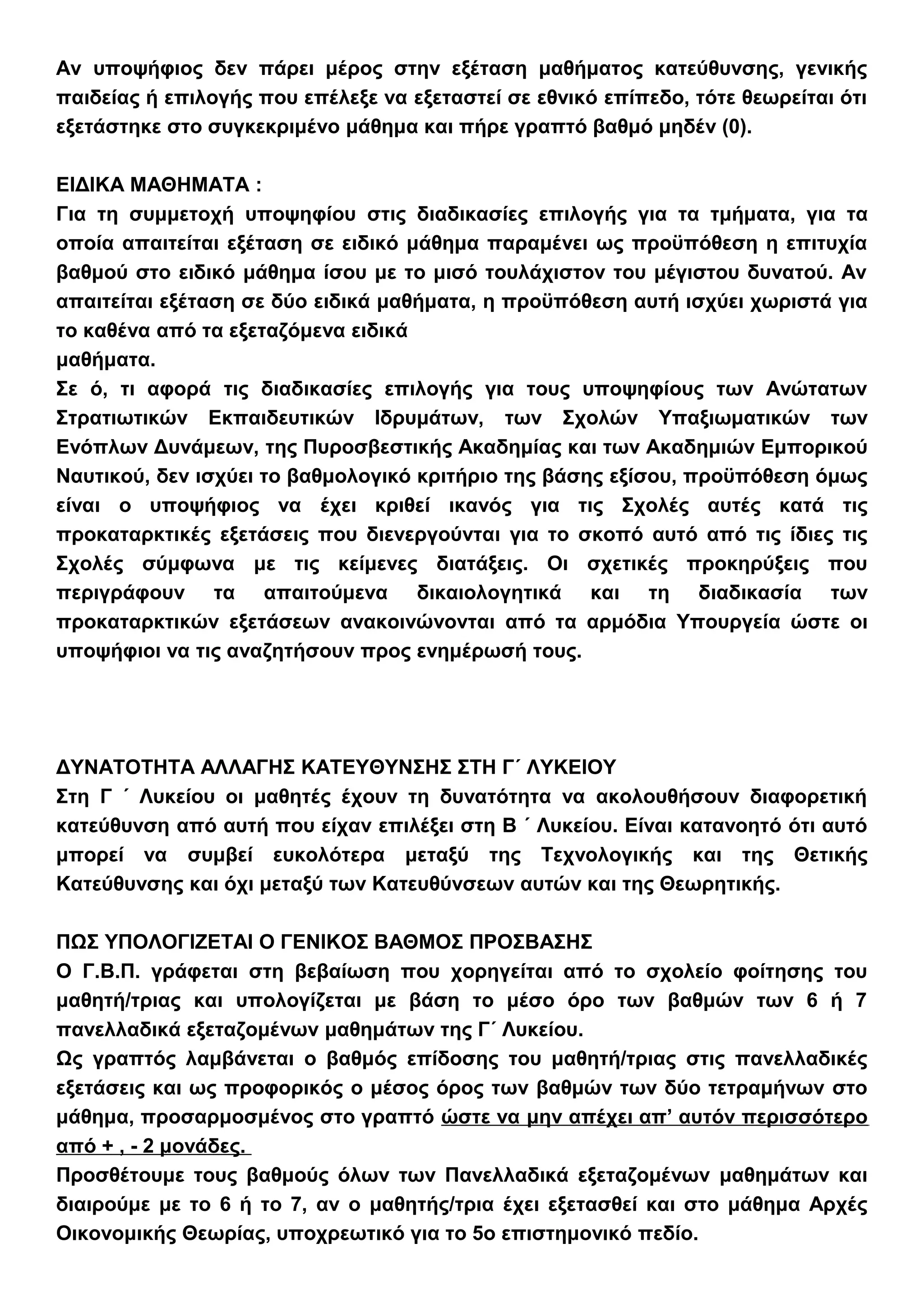 Αν υποψήφιος δεν πάρει μέρος στην εξέταση μαθήματος κατεύθυνσης, γενικής
παιδείας ή επιλογής που επέλεξε να εξεταστεί σε εθνικό επίπεδο, τότε θεωρείται ότι
εξετάστηκε στο συγκεκριμένο μάθημα και πήρε γραπτό βαθμό μηδέν (0).
ΕΙΔΙΚΑ ΜΑΘΗΜΑΤΑ :
Για τη συμμετοχή υποψηφίου στις διαδικασίες επιλογής για τα τμήματα, για τα
οποία απαιτείται εξέταση σε ειδικό μάθημα παραμένει ως προϋπόθεση η επιτυχία
βαθμού στο ειδικό μάθημα ίσου με το μισό τουλάχιστον του μέγιστου δυνατού. Αν
απαιτείται εξέταση σε δύο ειδικά μαθήματα, η προϋπόθεση αυτή ισχύει χωριστά για
το καθένα από τα εξεταζόμενα ειδικά
μαθήματα.
Σε ό, τι αφορά τις διαδικασίες επιλογής για τους υποψηφίους των Ανώτατων
Στρατιωτικών Εκπαιδευτικών Ιδρυμάτων, των Σχολών Υπαξιωματικών των
Ενόπλων Δυνάμεων, της Πυροσβεστικής Ακαδημίας και των Ακαδημιών Εμπορικού
Ναυτικού, δεν ισχύει το βαθμολογικό κριτήριο της βάσης εξίσου, προϋπόθεση όμως
είναι ο υποψήφιος να έχει κριθεί ικανός για τις Σχολές αυτές κατά τις
προκαταρκτικές εξετάσεις που διενεργούνται για το σκοπό αυτό από τις ίδιες τις
Σχολές σύμφωνα με τις κείμενες διατάξεις. Οι σχετικές προκηρύξεις που
περιγράφουν τα απαιτούμενα δικαιολογητικά και τη διαδικασία των
προκαταρκτικών εξετάσεων ανακοινώνονται από τα αρμόδια Υπουργεία ώστε οι
υποψήφιοι να τις αναζητήσουν προς ενημέρωσή τους.
ΔΥΝΑΤΟΤΗΤΑ ΑΛΛΑΓΗΣ ΚΑΤΕΥΘΥΝΣΗΣ ΣΤΗ Γ΄ ΛΥΚΕΙΟΥ
Στη Γ ΄ Λυκείου οι μαθητές έχουν τη δυνατότητα να ακολουθήσουν διαφορετική
κατεύθυνση από αυτή που είχαν επιλέξει στη Β ΄ Λυκείου. Είναι κατανοητό ότι αυτό
μπορεί να συμβεί ευκολότερα μεταξύ της Τεχνολογικής και της Θετικής
Κατεύθυνσης και όχι μεταξύ των Κατευθύνσεων αυτών και της Θεωρητικής.
ΠΩΣ ΥΠΟΛΟΓΙΖΕΤΑΙ Ο ΓΕΝΙΚΟΣ ΒΑΘΜΟΣ ΠΡΟΣΒΑΣΗΣ
Ο Γ.Β.Π. γράφεται στη βεβαίωση που χορηγείται από το σχολείο φοίτησης του
μαθητή/τριας και υπολογίζεται με βάση το μέσο όρο των βαθμών των 6 ή 7
πανελλαδικά εξεταζομένων μαθημάτων της Γ΄ Λυκείου.
Ως γραπτός λαμβάνεται ο βαθμός επίδοσης του μαθητή/τριας στις πανελλαδικές
εξετάσεις και ως προφορικός ο μέσος όρος των βαθμών των δύο τετραμήνων στο
μάθημα, προσαρμοσμένος στο γραπτό ώστε να μην απέχει απ’ αυτόν περισσότερο
από + , - 2 μονάδες.
Προσθέτουμε τους βαθμούς όλων των Πανελλαδικά εξεταζομένων μαθημάτων και
διαιρούμε με το 6 ή το 7, αν ο μαθητής/τρια έχει εξετασθεί και στο μάθημα Αρχές
Οικονομικής Θεωρίας, υποχρεωτικό για το 5ο επιστημονικό πεδίο.
 