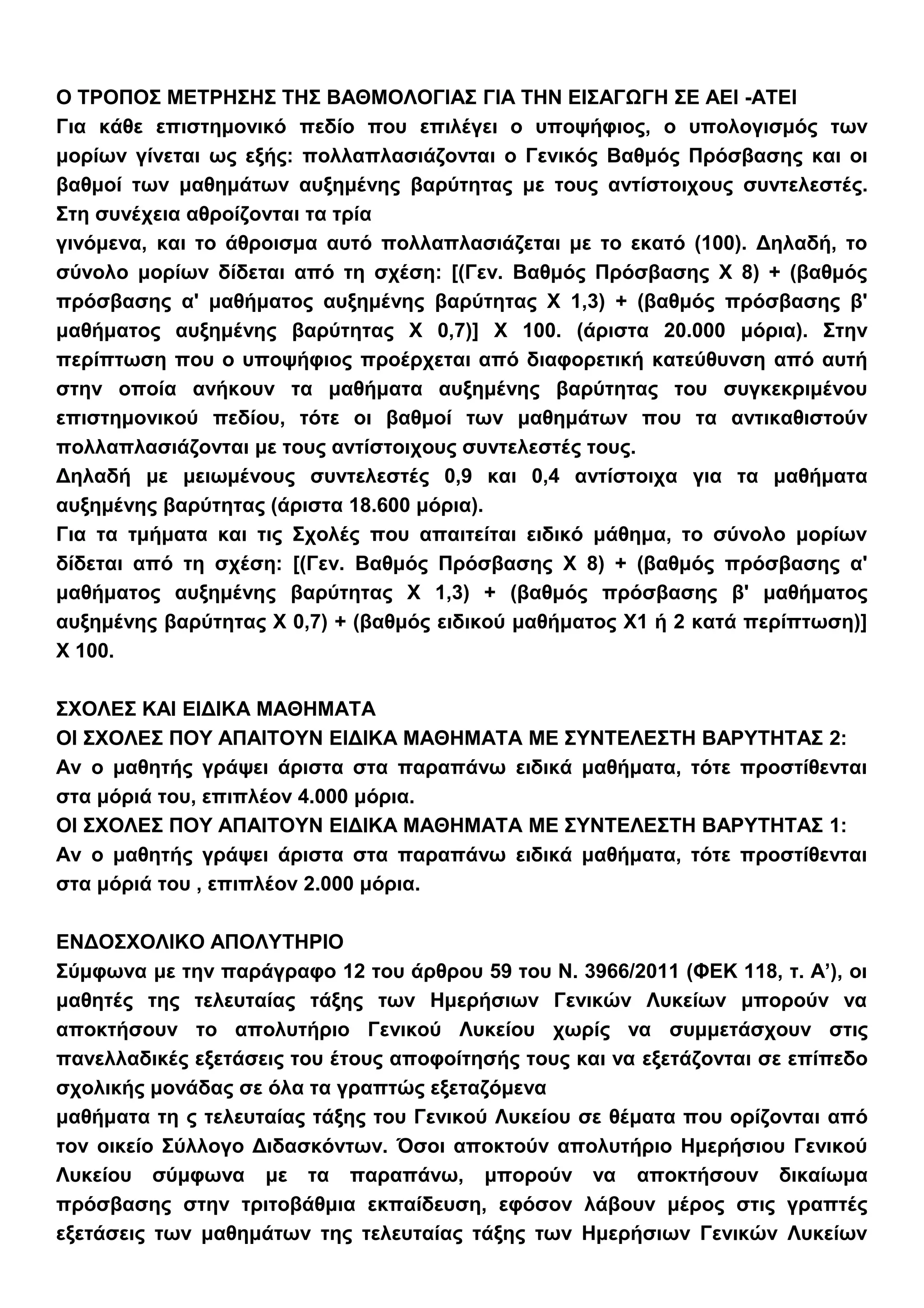 Ο ΤΡΟΠΟΣ ΜΕΤΡΗΣΗΣ ΤΗΣ ΒΑΘΜΟΛΟΓΙΑΣ ΓΙΑ ΤΗΝ ΕΙΣΑΓΩΓΗ ΣΕ ΑΕΙ -ΑΤΕΙ
Για κάθε επιστημονικό πεδίο που επιλέγει ο υποψήφιος, ο υπολογισμός των
μορίων γίνεται ως εξής: πολλαπλασιάζονται ο Γενικός Βαθμός Πρόσβασης και οι
βαθμοί των μαθημάτων αυξημένης βαρύτητας με τους αντίστοιχους συντελεστές.
Στη συνέχεια αθροίζονται τα τρία
γινόμενα, και το άθροισμα αυτό πολλαπλασιάζεται με το εκατό (100). Δηλαδή, το
σύνολο μορίων δίδεται από τη σχέση: [(Γεν. Βαθμός Πρόσβασης Χ 8) + (βαθμός
πρόσβασης α' μαθήματος αυξημένης βαρύτητας Χ 1,3) + (βαθμός πρόσβασης β'
μαθήματος αυξημένης βαρύτητας Χ 0,7)] Χ 100. (άριστα 20.000 μόρια). Στην
περίπτωση που ο υποψήφιος προέρχεται από διαφορετική κατεύθυνση από αυτή
στην οποία ανήκουν τα μαθήματα αυξημένης βαρύτητας του συγκεκριμένου
επιστημονικού πεδίου, τότε οι βαθμοί των μαθημάτων που τα αντικαθιστούν
πολλαπλασιάζονται με τους αντίστοιχους συντελεστές τους.
Δηλαδή με μειωμένους συντελεστές 0,9 και 0,4 αντίστοιχα για τα μαθήματα
αυξημένης βαρύτητας (άριστα 18.600 μόρια).
Για τα τμήματα και τις Σχολές που απαιτείται ειδικό μάθημα, το σύνολο μορίων
δίδεται από τη σχέση: [(Γεν. Βαθμός Πρόσβασης Χ 8) + (βαθμός πρόσβασης α'
μαθήματος αυξημένης βαρύτητας Χ 1,3) + (βαθμός πρόσβασης β' μαθήματος
αυξημένης βαρύτητας Χ 0,7) + (βαθμός ειδικού μαθήματος Χ1 ή 2 κατά περίπτωση)]
Χ 100.
ΣΧΟΛΕΣ ΚΑΙ ΕΙΔΙΚΑ ΜΑΘΗΜΑΤΑ
ΟΙ ΣΧΟΛΕΣ ΠΟΥ ΑΠΑΙΤΟΥΝ ΕΙΔΙΚΑ ΜΑΘΗΜΑΤΑ ΜΕ ΣΥΝΤΕΛΕΣΤΗ ΒΑΡΥΤΗΤΑΣ 2:
Αν ο μαθητής γράψει άριστα στα παραπάνω ειδικά μαθήματα, τότε προστίθενται
στα μόριά του, επιπλέον 4.000 μόρια.
ΟΙ ΣΧΟΛΕΣ ΠΟΥ ΑΠΑΙΤΟΥΝ ΕΙΔΙΚΑ ΜΑΘΗΜΑΤΑ ΜΕ ΣΥΝΤΕΛΕΣΤΗ ΒΑΡΥΤΗΤΑΣ 1:
Αν ο μαθητής γράψει άριστα στα παραπάνω ειδικά μαθήματα, τότε προστίθενται
στα μόριά του , επιπλέον 2.000 μόρια.
ΕΝΔΟΣΧΟΛΙΚΟ ΑΠΟΛΥΤΗΡΙΟ
Σύμφωνα με την παράγραφο 12 του άρθρου 59 του Ν. 3966/2011 (ΦΕΚ 118, τ. Α’), οι
μαθητές της τελευταίας τάξης των Ημερήσιων Γενικών Λυκείων μπορούν να
αποκτήσουν το απολυτήριο Γενικού Λυκείου χωρίς να συμμετάσχουν στις
πανελλαδικές εξετάσεις του έτους αποφοίτησής τους και να εξετάζονται σε επίπεδο
σχολικής μονάδας σε όλα τα γραπτώς εξεταζόμενα
μαθήματα τη ς τελευταίας τάξης του Γενικού Λυκείου σε θέματα που ορίζονται από
τον οικείο Σύλλογο Διδασκόντων. Όσοι αποκτούν απολυτήριο Ημερήσιου Γενικού
Λυκείου σύμφωνα με τα παραπάνω, μπορούν να αποκτήσουν δικαίωμα
πρόσβασης στην τριτοβάθμια εκπαίδευση, εφόσον λάβουν μέρος στις γραπτές
εξετάσεις των μαθημάτων της τελευταίας τάξης των Ημερήσιων Γενικών Λυκείων
 