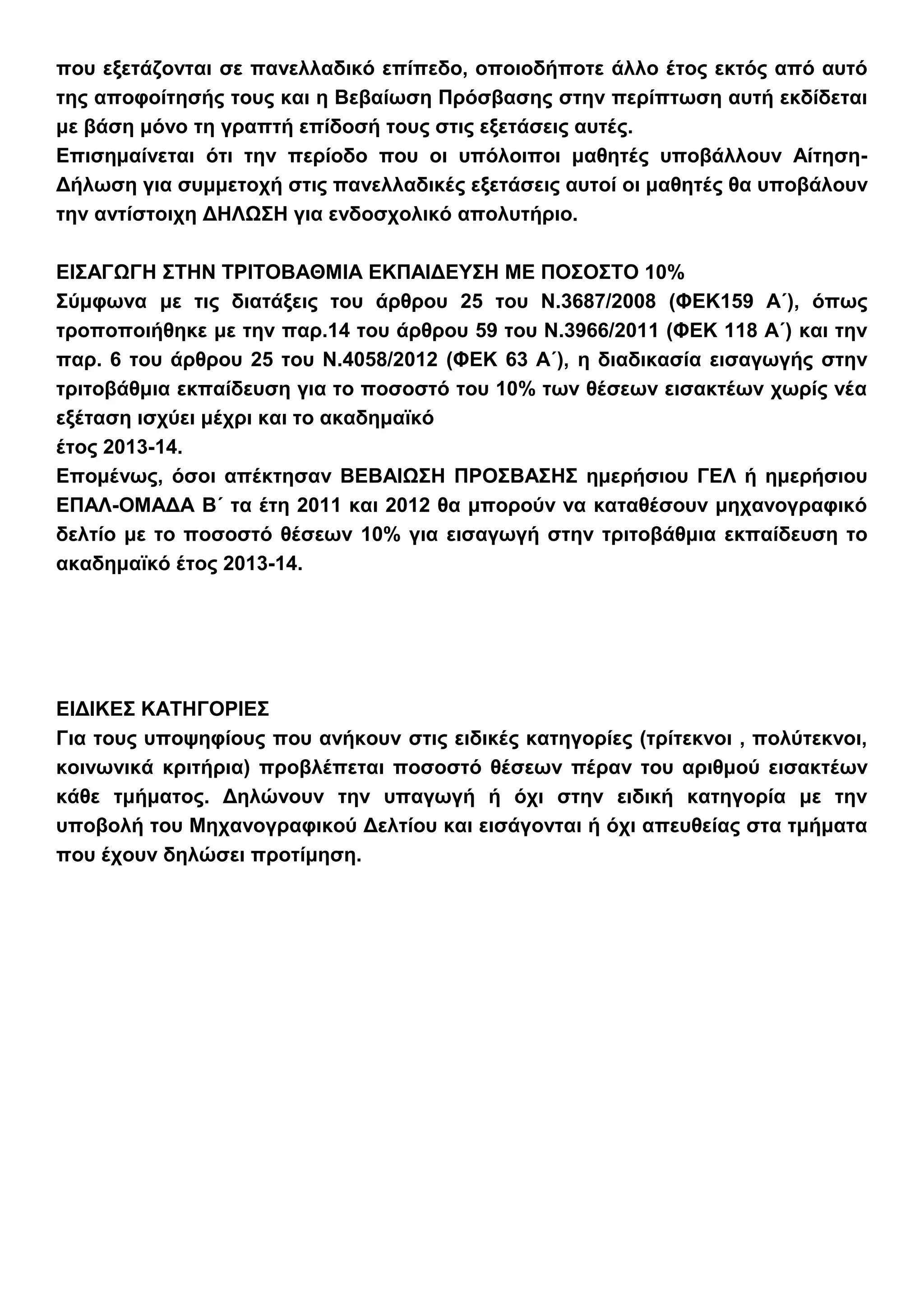 που εξετάζονται σε πανελλαδικό επίπεδο, οποιοδήποτε άλλο έτος εκτός από αυτό
της αποφοίτησής τους και η Βεβαίωση Πρόσβασης στην περίπτωση αυτή εκδίδεται
με βάση μόνο τη γραπτή επίδοσή τους στις εξετάσεις αυτές.
Επισημαίνεται ότι την περίοδο που οι υπόλοιποι μαθητές υποβάλλουν Αίτηση-
Δήλωση για συμμετοχή στις πανελλαδικές εξετάσεις αυτοί οι μαθητές θα υποβάλουν
την αντίστοιχη ΔΗΛΩΣΗ για ενδοσχολικό απολυτήριο.
ΕΙΣΑΓΩΓΗ ΣΤΗΝ ΤΡΙΤΟΒΑΘΜΙΑ ΕΚΠΑΙΔΕΥΣΗ ΜΕ ΠΟΣΟΣΤΟ 10%
Σύμφωνα με τις διατάξεις του άρθρου 25 του Ν.3687/2008 (ΦΕΚ159 Α΄), όπως
τροποποιήθηκε με την παρ.14 του άρθρου 59 του Ν.3966/2011 (ΦΕΚ 118 Α΄) και την
παρ. 6 του άρθρου 25 του Ν.4058/2012 (ΦΕΚ 63 Α΄), η διαδικασία εισαγωγής στην
τριτοβάθμια εκπαίδευση για το ποσοστό του 10% των θέσεων εισακτέων χωρίς νέα
εξέταση ισχύει μέχρι και το ακαδημαϊκό
έτος 2013-14.
Επομένως, όσοι απέκτησαν ΒΕΒΑΙΩΣΗ ΠΡΟΣΒΑΣΗΣ ημερήσιου ΓΕΛ ή ημερήσιου
ΕΠΑΛ-ΟΜΑΔΑ Β΄ τα έτη 2011 και 2012 θα μπορούν να καταθέσουν μηχανογραφικό
δελτίο με το ποσοστό θέσεων 10% για εισαγωγή στην τριτοβάθμια εκπαίδευση το
ακαδημαϊκό έτος 2013-14.
ΕΙΔΙΚΕΣ ΚΑΤΗΓΟΡΙΕΣ
Για τους υποψηφίους που ανήκουν στις ειδικές κατηγορίες (τρίτεκνοι , πολύτεκνοι,
κοινωνικά κριτήρια) προβλέπεται ποσοστό θέσεων πέραν του αριθμού εισακτέων
κάθε τμήματος. Δηλώνουν την υπαγωγή ή όχι στην ειδική κατηγορία με την
υποβολή του Μηχανογραφικού Δελτίου και εισάγονται ή όχι απευθείας στα τμήματα
που έχουν δηλώσει προτίμηση.
 