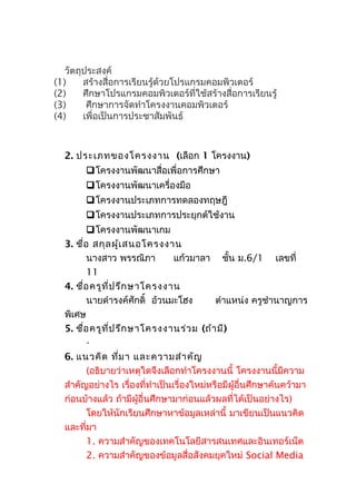 วัตถุประสงค์
(1) สร้างสื่อการเรียนรู้ด้วยโปรแกรมคอมพิวเตอร์
(2) ศึกษาโปรแกรมคอมพิวเตอร์ที่ใช้สร้างสื่อการเรียนรู้
(3) ศึกษาการจัดทำาโครงงานคอมพิวเตอร์
(4) เพื่อเป็นการประชาสัมพันธ์
2. ประเภทของโครงงาน (เลือก 1 โครงงาน)
โครงงานพัฒนาสื่อเพื่อการศึกษา
โครงงานพัฒนาเครื่องมือ
โครงงานประเภทการทดลองทฤษฎี
โครงงานประเภทการประยุกต์ใช้งาน
โครงงานพัฒนาเกม
3. ชื่อ สกุลผู้เสนอโครงงาน
นางสาว พรรณิภา แก้วมาลา ชั้น ม.6/1 เลขที่
11
4. ชื่อครูที่ปรึกษาโครงงาน
นายดำารงค์ศักดิ์ อ้วนมะโฮง ตำาแหน่ง ครูชำานาญการ
พิเศษ
5. ชื่อครูที่ปรึกษาโครงงานร่วม (ถ้ามี)
-
6. แนวคิด ที่มา และความสำาคัญ
(อธิบายว่าเหตุใดจึงเลือกทำาโครงงานนี้ โครงงานนี้มีความ
สำาคัญอย่างไร เรื่องที่ทำาเป็นเรื่องใหม่หรือมีผู้อื่นศึกษาค้นคว้ามา
ก่อนบ้างแล้ว ถ้ามีผู้อื่นศึกษามาก่อนแล้วผลที่ได้เป็นอย่างไร)
โดยให้นักเรียนศึกษาหาข้อมูลเหล่านี้ มาเขียนเป็นแนวคิด
และที่มา
1. ความสำาคัญของเทคโนโลยีสารสนเทศและอินเทอร์เน็ต
2. ความสำาคัญของข้อมูลสื่อสังคมยุคใหม่ Social Media
 