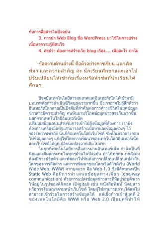 กับการสื่อสารในปัจจุบัน
3. การนำา Web Blog ชื่อ WordPress มาใช้ในการสร้าง
เนื้อหาความรู้ที่สนใจ
4. สรุปว่า ต้องการสร้างเว็บ blog เรื่อง.... เพื่ออะไร ทำาไม
ข้อความด้านล่างนี้ คือตัวอย่างการเขียน แนวคิด
ที่มา และความสำาคัญ ค่ะ นักเรียนศึกษาและเอาไป
ปรับเปลี่ยนให้เข้ากับเรื่องหรือหัวข้อที่นักเรียนได้
ศึกษา
ปัจจุบันเทคโนโลยีสารสนเทศและอินเทอร์เน็ตได้เข้ามามี
บทบาทต่อการดำาเนินชีวิตของเรามากขึ้น ซึ่งเราอาจไม่รู้สึกตัวว่า
อินเทอร์เน็ตกลายเป็นปัจจัยที่สำาคัญต่อการดำารงชีวิตในยุคข้อมูล
ข่าวสารมีความสำาคัญ คนหันมาบริโภคข้อมูลข่าวสารกันมากขึ้น
นอกจากเทคโนโลยีอินเทอร์เน็ต
เปรียบเสมือนถนนสำาหรับการเข้าไปถึงข้อมูลที่ต้องการ เรายัง
ต้องการเครื่องมือที่จะสามารถสร้างเนื้อหาและข้อมูลต่างๆ ไว้
รองรับการเข้าถึง นั่นก็คือเทคโนโลยีเว็บไซต์ ซึ่งเป็นตัวกลางคอย
ให้ข้อมูลต่างๆ แก่ผู้ใช้โดยการพัฒนาของเทคโนโลยีอินเทอร์เน็ต
และเว็บไซต์ได้ถูกเปลี่ยนแปลงจากเดิมไปมาก
ในยุคที่เทคโนโลยีการสื่อสารผ่านอินเทอร์เน็ต กำาลังเป็นที่
นิยมและมีผลกระทบในทุกๆด้านในปัจจุบัน ทำาให้ทุกคน ทุกสังคม
ต้องมีการปรับตัว และพัฒนาให้ทันต่อการเปลี่ยนเปลี่ยนแปลงใน
โลกของการสื่อสาร และการพัฒนาของโลกเวิลด์ไวด์เว็บ (World
Wide Web; WWW) จากยุคแรก คือ Web 1.0 ซึ่งมีลักษณะเป็น
Static Web คือมีการนำา เสนอข้อมูลทางเดียว (one-way
communication) ด้วยการแปลงข้อมูลข่าวสารที่มีอยู่รอบตัวเรา
ให้อยู่ในรูปของดิจิตอล (Digital) เช่น หนังสือพิมพ์ นิตยสาร
หรือการโฆษณาตามหน้าเว็บไซต์ โดยผู้ใช้สามารถอ่านได้แต่ไม่
สามารถเข้าร่วมในการสร้างข้อมูลได้ แต่เมื่อก้าวเข้าสู่ยุคที่ 2
ของเทคโนโลยีคือ WWW หรือ Web 2.0 เป็นยุคที่ทำา ให้
 