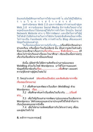 อินเทอร์เน็ตมีศักยภาพในการใช้งานมากขึ้้น เน้นให้ผู้ใช้มีส่วน
ร่ ว ม ใ น ก า ร ส ร้ า ง ส ร ร ค์
จุดกำาเนิดของ Web 2.0 และการพัฒนาก้าวผ่านเข้าสู่ยุค
Web 3.0 ความนิยมขอ Social Media มีการเติบโตอย่างไม่
หยุดยั้งและมีแนวโน้มของผู้ใช้บริการทั่วโลก ปัจจุบัน Social
Network Website ต่าง ๆ ก็มีการพัฒนา และเปิดโอกาสให้ผู้
ใช้ได้เข้าไปมีส่วนร่วมในการใช้ประโยชน์เชิงสังคมกันมากขึ้น
ไม่ว่าจะเป็น Facebook หรือ การสร้างเว็บ Blog เพื่อเผยแพร่
ข้อมูลในรูปแบบต่างๆ
ในเรื่องของเนื้อหาความรู้เกี่ยวกับ......(เรื่องที่นักเรียนนำามา
ทำาบทเรียน หรือเนื้อหาในเว็บบล็อก) นั้น เป็นความสนใจส่วนตัว
ที่อยากจะศึกษาเรื่องราวเกี่ยวกับ............ ซึ่งมีเนื้อหา......... (ก็
เขียนไปว่านักเรียนนำาเรื่องอะไรมาศึกษา เขียนเป็นเนื้อหาย่อๆๆ
เกี่ยวกับเรื่องที่นำามาทำาเป็นบทเรียน)
ดังนั้น ผู้จัดทำาจึงได้มีความคิดที่จะนำาเอารูปแบบของ
WebBlog ด้วยเว็บไซต์ Wordpress มาใช้ในการเผยแพร่
ข้อมูลที่เกี่ยวข้องกับเรื่อง......................เพื่อศึกษา เผยแพร่
ความรู้ดังกล่าวสู่ผู้สนใจต่อไป
7. วัตถุประสงค์ (ต้องเขียนเป็นข้อๆ และสัมพันธ์มาจากชื่อ
เรื่องของโครงงาน)
7.1 เพื่อศึกษาและพัฒนาเว็บบล็อก (WebBlog) ด้วย
Wordpress เรื่อง………
7.2 เพื่อศึกษาค้นคว้าเรื่องที่สนใจเกี่ยวกับ .....(เรื่องที่
ทำา)...
7.3 เพื่อให้ผู้เรียนสามารถพัฒนารูปแบบของเว็บบล็อกจาก
Wordpress ได้ด้วยตนเองและนำามาประยุกต์ใช้ให้เข้ากับการ
เรียนรู้ของตนเองมากยิ่งขึ้น
7.4 เพื่อให้สามารถติดต่อสื่อสารกันได้ระหว่างครู เพื่อน
และผู้สนใจทั่วไป
8. หลักการและทฤษฎี
 