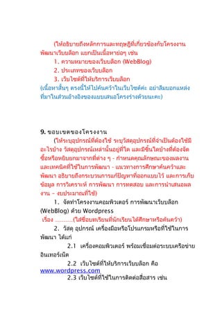 (ให้อธิบายถึงหลักการและทฤษฎีที่เกี่ยวข้องกับโครงงาน
พัฒนาเว็บบล็อก แยกเป็นเนื้อหาย่อๆ เช่น
1. ความหมายของเว็บบล็อก (WebBlog)
2. ประเภทของเว็บบล็อก
3. เว็บไซต์ที่ให้บริการเว็บบล็อก
(เนื้อหาสั้นๆ ตรงนี้ให้ไปค้นคว้าในเว็บไซต์ค่ะ อย่าลืมบอกแหล่ง
ที่มาในส่วนอ้างอิงของแบบเสนอโครงร่างด้วยนะคะ)
9. ขอบเขตของโครงงาน
(ให้ระบุอุปกรณ์ที่ต้องใช้ ระบุวัสดุอุปกรณ์ที่จำาเป็นต้องใช้มี
อะไรบ้าง วัสดุอุปกรณ์เหล่านั้นอยู่ที่ใด และมีชิ้นใดบ้างที่ต้องจัด
ซื้อหรือหยิบยกมาจากที่ต่าง ๆ - กำาหนดคุณลักษณะของผลงาน
และเทคนิคที่ใช้ในการพัฒนา - แนวทางการศึกษาค้นคว้าและ
พัฒนา อธิบายถึงกระบวนการแก้ปัญหาที่ออกแบบไว้ และการเก็บ
ข้อมูล การวิเคราะห์ การพัฒนา การทดสอบ และการนำาเสนอผล
งาน – งบประมาณที่ใช้)
1. จัดทำาโครงงานคอมพิวเตอร์ การพัฒนาเว็บบล็อก
(WebBlog) ด้วย Wordpress
เรื่อง ………(ใส่ชื่อบทเรียนที่นักเรียนได้ศึกษาหรือค้นคว้า)
2. วัสดุ อุปกรณ์ เครื่องมือหรือโปรแกรมหรือที่ใช้ในการ
พัฒนา ได้แก่
2.1 เครื่องคอมพิวเตอร์ พร้อมเชื่อมต่อระบบเครือข่าย
อินเทอร์เน็ต
2.2 เว็บไซต์ที่ให้บริการเว็บบล็อก คือ
www.wordpress.com
2.3 เว็บไซต์ที่ใช้ในการติดต่อสื่อสาร เช่น
 