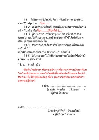 11.1 ได้รับความรู้เกี่ยวกับพัฒนาเว็บบล็อก (WebBlog)
ด้วย Wordpress เรื่อง………
11.2 ได้รับความรู้เกี่ยวกับเรื่องที่นำามาเป็นบทเรียนในการ
สร้างเว็บบล็อกคือเรื่อง…….(เรื่องที่ทำา)...
11.3 ผู้เรียนสามารถพัฒนารูปแบบของเว็บบล็อกจาก
Wordpress ได้ด้วยตนเองและนำามาประยุกต์ใช้ให้เข้ากับการ
เรียนรู้ของตนเองมากยิ่งขึ้น
11.4 สามารถติดต่อสื่อสารกันได้ระหว่างครู เพื่อนและผู้
สนใจทั่วไป
เพื่อสร้างเป็นเครือข่ายการเรียนรู้ผ่านเว็บบล็อกได้
11.5 ได้นำาเอาเทคโนโลยีสารสนเทศยุคใหม่มาใช้อย่างมี
คุณค่า และสร้างสรรค์
12. เอกสารอ้างอิง
ชื่อเว็บไซต์ต่างๆ ที่เราจะสร้างนำาเนื้อหามาสร้างเป็นบทเรียน
ในเว็บบล็อกของเรา และเว็บไซต์ที่เกี่ยวข้องกับเรื่องของ Social
Media (ซึ่งใช้เขียนแนวคิด ที่มา และความสำาคัญ และหลักการ
และทฤษฎีต่างๆ)
ลงชื่อ.............................................
(นางสาวพรรณิภา แก้วมาลา )
ผู้เสนอโครงงาน
ลงชื่อ.............................................
(นายดำารงค์ศักดิ์ อ้วนมะโฮง)
ครูที่ปรึกษาโครงงาน
 