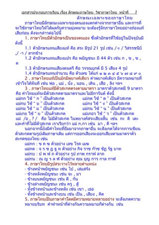 เอกสารประกอบการเรียน เรื่อง ลักษณะภาษไทย วิชาภาษาไทย หน้าที่ 1
ลักษณะเฉพาะของภาษาไทย
ภาษาไทยมีลักษณะเฉพาะของตนเองแตกต่างจากภาษาอื่น และการที่
จะใช้ภาษาไทยให้ได้ผลกับความมุ่งหมาย จะต้องรู้จักภาษาไทยอย่างถ่องแท้
เสียก่อน ดังจะกล่าวต่อไปนี้
1. ภาษาไทยมีตัวอักษรเป็นของตนเอง ซึ่งตัวอักษรที่ใช้อยู่ในปัจจุบันมี
ดังนี้
1.1 ตัวอักษรแทนเสียงแท้ คือ สระ มีรูป 21 รูป เช่น /-ะ / วิสรรชนีย์
,/ -า / ลากข้าง
1.2 ตัวอักษรแทนเสียงแปร คือ พยัญชนะ มี 44 ตัว เช่น ก , ข , ฃ ,
ค
1.3 ตัวอักษรแทนเสียงดนตรี คือ วรรณยุกต์ มี 5 เสียง 4 รูป
1.4 ตัวอักษรแทนจำานวน คือ ตัวเลข ได้แก่ ๑ ๒ ๓ ๔ ๕ ๖ ๗ ๘ ๙ ๐
2 . ภาษาไทยแท้เป็นมักมีพยางค์เดียว คำาพยางค์เดียว มีความหมายที่
เข้าใจได้ทันที เช่น พ่อ , แม่ , นั่ง , นอน , เดิน , เสือ , ลิง ฯลฯ
3 . ภาษาไทยแท้มีตัวสะกดตรงตามมาตรา มาตราตัวสะกดมี 9 มาตรา
คือ คำาไทยแท้จะมีตัวสะกดตามมาตราและไม่มีการันต์ ดังนี้
แม่กก ใช้ “ ก ” เป็นตัวสะกด แม่กด ใช้ “ ด ” เป็นตัวสะกด
แม่กบ ใช้ “ บ ” เป็นตัวสะกด แม่กง ใช้ “ ง ” เป็นตัวสะกด
แม่กม ใช้ “ ม ” เป็นตัวสะกด แม่กน ใช้ “ น ” เป็นตัวสะกด
แม่เกย ใช้ “ ย ” เป็นตัวสะกด แม่เกอว ใช้ “ ว ” เป็นตัวสะกด
แม่ /อ , ? / คือ ไม่มีตัวสะกด ในพยางค์สระเสียงสั้น เช่น กะ ติ เตะ
และคำาที่ไม่มีตัวสะกด เราเรียกว่า แม่ ก.กา เช่น มา , ดี ฯลฯ
นอกจากนี้ยังมีคำาไทยที่ยืมมาจากภาษาอื่น จะสังเกตได้จากการเขียน
ตัวสะกดตามรูปเดิมภาษาเดิม แต่การออกเสียงจะออกเสียงตามมาตราตัว
สะกดของไทย เช่น
แม่กก : ข ค ฆ ตัวอย่าง เลข โรค เมฆ
แม่กด : จ ร ซ ฏ ฐ ท ตัวอย่าง กิจ ราช ก๊าซ ชัฏ รัฐ บาท
แม่กบ : ป พ ฟ ภ ตัวอย่าง รูป ภาพ กราฟ ลาภ
แม่กน : ณ ญ ร ล ฬ ตัวอย่าง คุณ บุญ การ กาล กาฬ
4. ภาษาไทยมีรูปสระวางไว้หลายตำาแหน่ง
- ข้างหน้าพยัญชนะ เช่น ไป , เสแสร้ง
- ข้างหลังพยัญชนะ เช่น จะ , มา
- ข้างบนพยัญชนะ เช่น ดี , กัน
- ข้างล่างพยัญชนะ เช่น ครู , สู้
- ทั้งข้างหน้าและข้างหลัง เช่น เขา , เธอ
- ทั้งข้างหน้าและข้างบน เช่น เป็น , เสียง , คิด
5. ภาษไทยเป็นภาษาคำาโดดมีความหมายหลายอย่าง จะสังเกตความ
หมายบริบท คำาทำาหน้าที่ต่างกันความหมายก็ต่างกัน เช่น
 