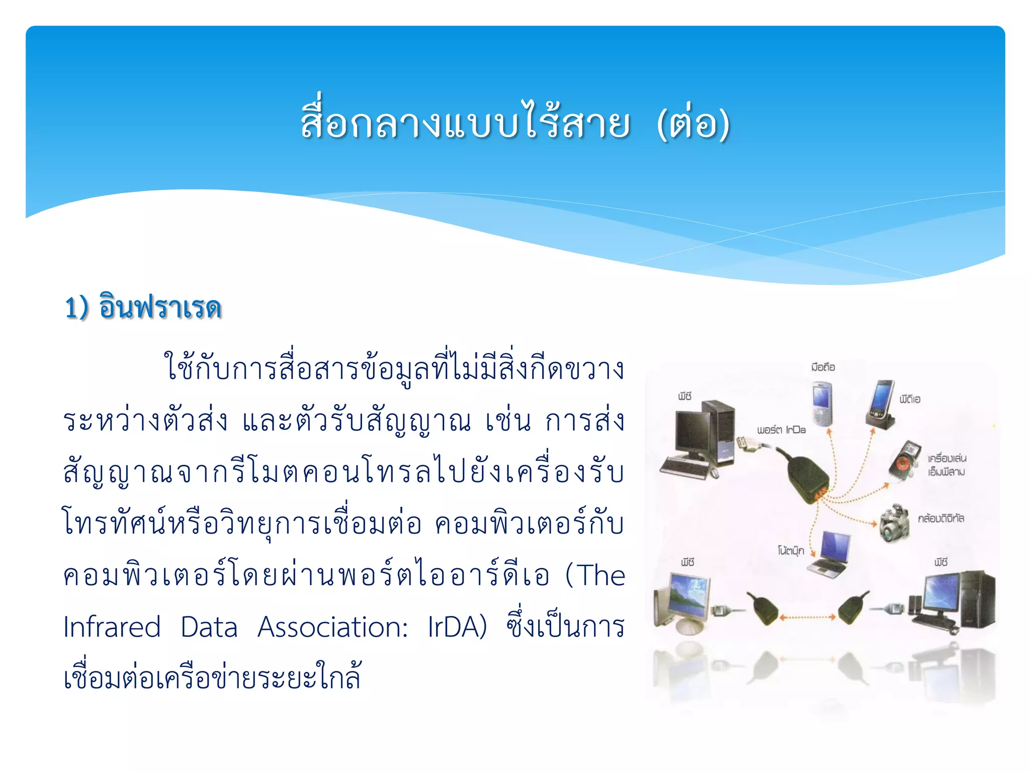 1) อินฟราเรด
ใช้กับการสื่อสารข้อมูลที่ไม่มีสิ่งกีดขวาง
ระหว่างตัวส่ง และตัวรับสัญญาณ เช่น การส่ง
สัญญาณจากรีโมตคอนโทรลไปยังเครื่องรับ
โทรทัศน์หรือวิทยุการเชื่อมต่อ คอมพิวเตอร์กับ
คอมพิวเตอร์โดยผ่านพอร์ตไออาร์ดีเอ (The
Infrared Data Association: IrDA) ซึ่งเป็นการ
เชื่อมต่อเครือข่ายระยะใกล้
สื่อกลางแบบไร้สาย (ต่อ)
 