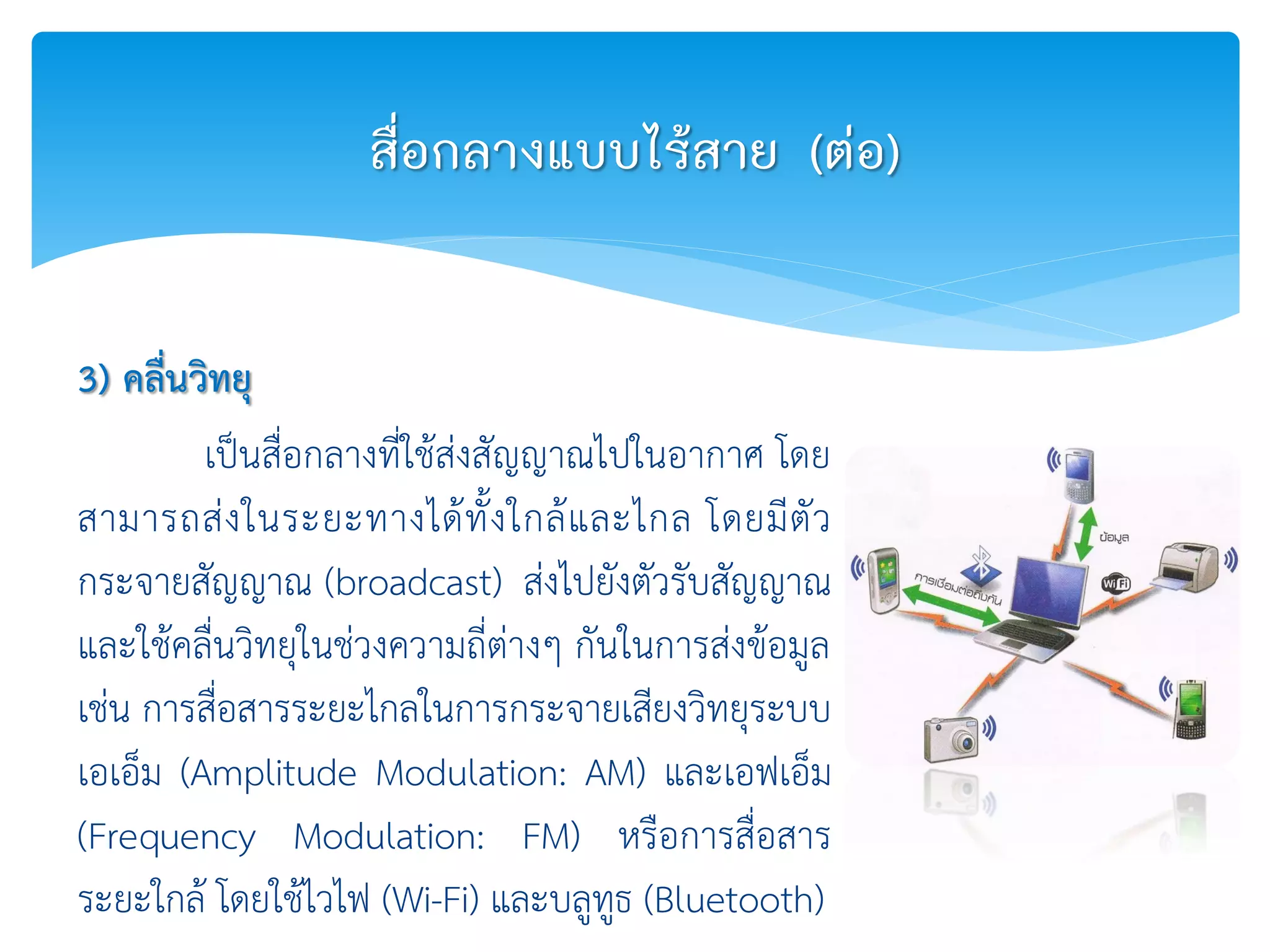 3) คลื่นวิทยุ
เป็นสื่อกลางที่ใช้ส่งสัญญาณไปในอากาศ โดย
สามารถส่งในระยะทางได้ทั้งใกล้และไกล โดยมีตัว
กระจายสัญญาณ (broadcast) ส่งไปยังตัวรับสัญญาณ
และใช้คลื่นวิทยุในช่วงความถี่ต่างๆ กันในการส่งข้อมูล
เช่น การสื่อสารระยะไกลในการกระจายเสียงวิทยุระบบ
เอเอ็ม (Amplitude Modulation: AM) และเอฟเอ็ม
(Frequency Modulation: FM) หรือการสื่อสาร
ระยะใกล้ โดยใช้ไวไฟ (Wi-Fi) และบลูทูธ (Bluetooth)
สื่อกลางแบบไร้สาย (ต่อ)
 
