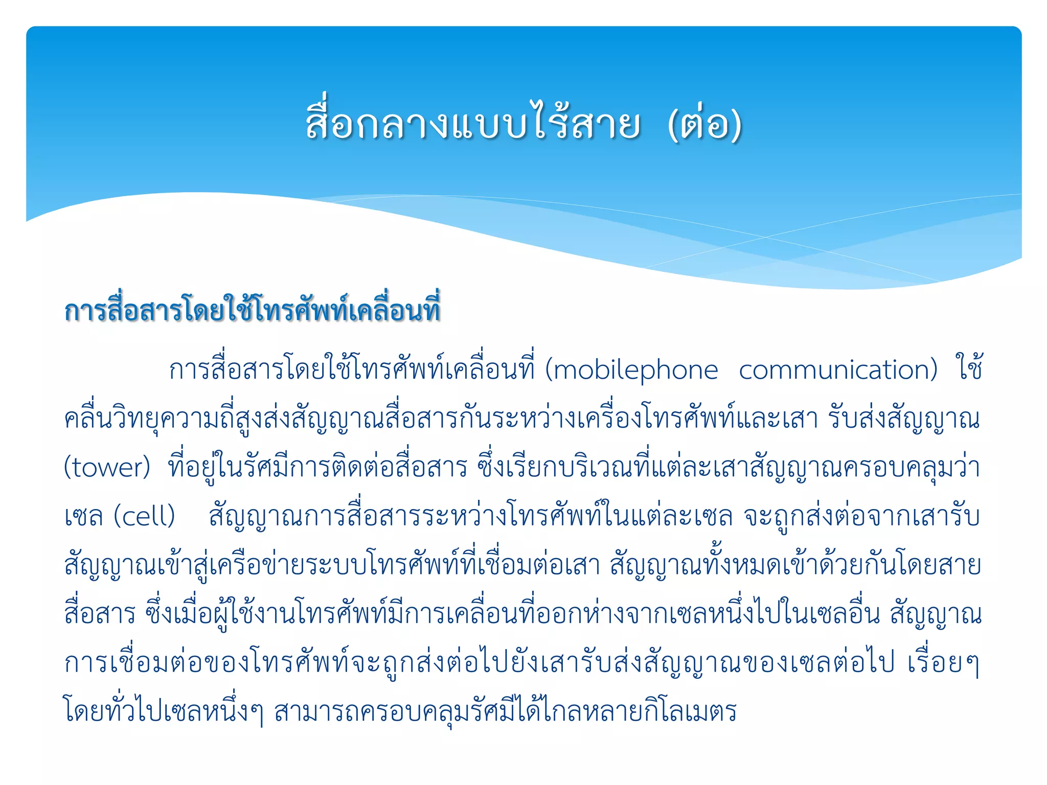 การสื่อสารโดยใช้โทรศัพท์เคลื่อนที่
การสื่อสารโดยใช้โทรศัพท์เคลื่อนที่ (mobilephone communication) ใช้
คลื่นวิทยุความถี่สูงส่งสัญญาณสื่อสารกันระหว่างเครื่องโทรศัพท์และเสา รับส่งสัญญาณ
(tower) ที่อยู่ในรัศมีการติดต่อสื่อสาร ซึ่งเรียกบริเวณที่แต่ละเสาสัญญาณครอบคลุมว่า
เซล (cell) สัญญาณการสื่อสารระหว่างโทรศัพท์ในแต่ละเซล จะถูกส่งต่อจากเสารับ
สัญญาณเข้าสู่เครือข่ายระบบโทรศัพท์ที่เชื่อมต่อเสา สัญญาณทั้งหมดเข้าด้วยกันโดยสาย
สื่อสาร ซึ่งเมื่อผู้ใช้งานโทรศัพท์มีการเคลื่อนที่ออกห่างจากเซลหนึ่งไปในเซลอื่น สัญญาณ
การเชื่อมต่อของโทรศัพท์จะถูกส่งต่อไปยังเสารับส่งสัญญาณของเซลต่อไป เรื่อยๆ
โดยทั่วไปเซลหนึ่งๆ สามารถครอบคลุมรัศมีได้ไกลหลายกิโลเมตร
สื่อกลางแบบไร้สาย (ต่อ)
 