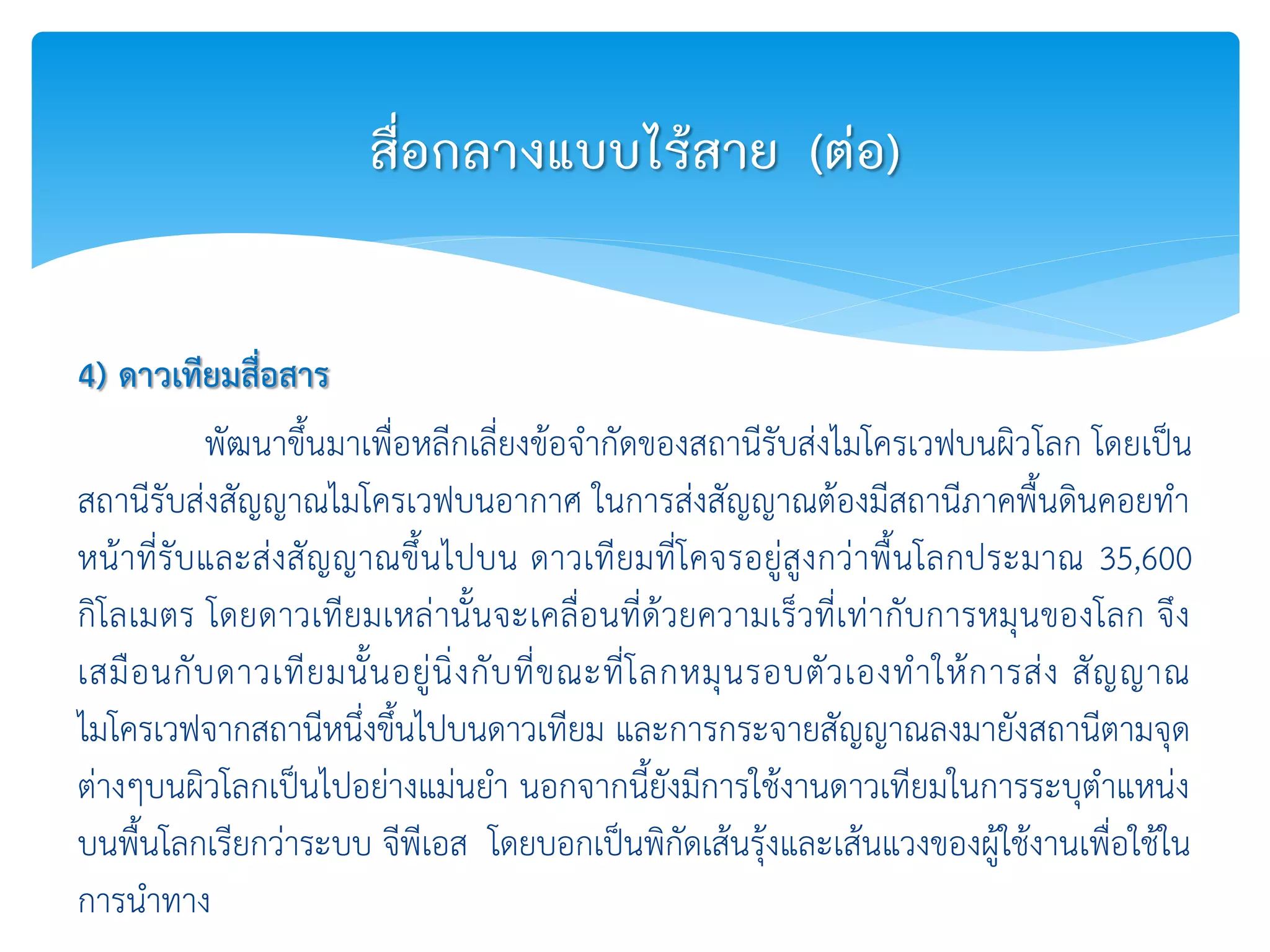 4) ดาวเทียมสื่อสาร
พัฒนาขึ้นมาเพื่อหลีกเลี่ยงข้อจากัดของสถานีรับส่งไมโครเวฟบนผิวโลก โดยเป็น
สถานีรับส่งสัญญาณไมโครเวฟบนอากาศ ในการส่งสัญญาณต้องมีสถานีภาคพื้นดินคอยทา
หน้าที่รับและส่งสัญญาณขึ้นไปบน ดาวเทียมที่โคจรอยู่สูงกว่าพื้นโลกประมาณ 35,600
กิโลเมตร โดยดาวเทียมเหล่านั้นจะเคลื่อนที่ด้วยความเร็วที่เท่ากับการหมุนของโลก จึง
เสมือนกับดาวเทียมนั้นอยู่นิ่งกับที่ขณะที่โลกหมุนรอบตัวเองทาให้การส่ง สัญญาณ
ไมโครเวฟจากสถานีหนึ่งขึ้นไปบนดาวเทียม และการกระจายสัญญาณลงมายังสถานีตามจุด
ต่างๆบนผิวโลกเป็นไปอย่างแม่นยา นอกจากนี้ยังมีการใช้งานดาวเทียมในการระบุตาแหน่ง
บนพื้นโลกเรียกว่าระบบ จีพีเอส โดยบอกเป็นพิกัดเส้นรุ้งและเส้นแวงของผู้ใช้งานเพื่อใช้ใน
การนาทาง
สื่อกลางแบบไร้สาย (ต่อ)
 
