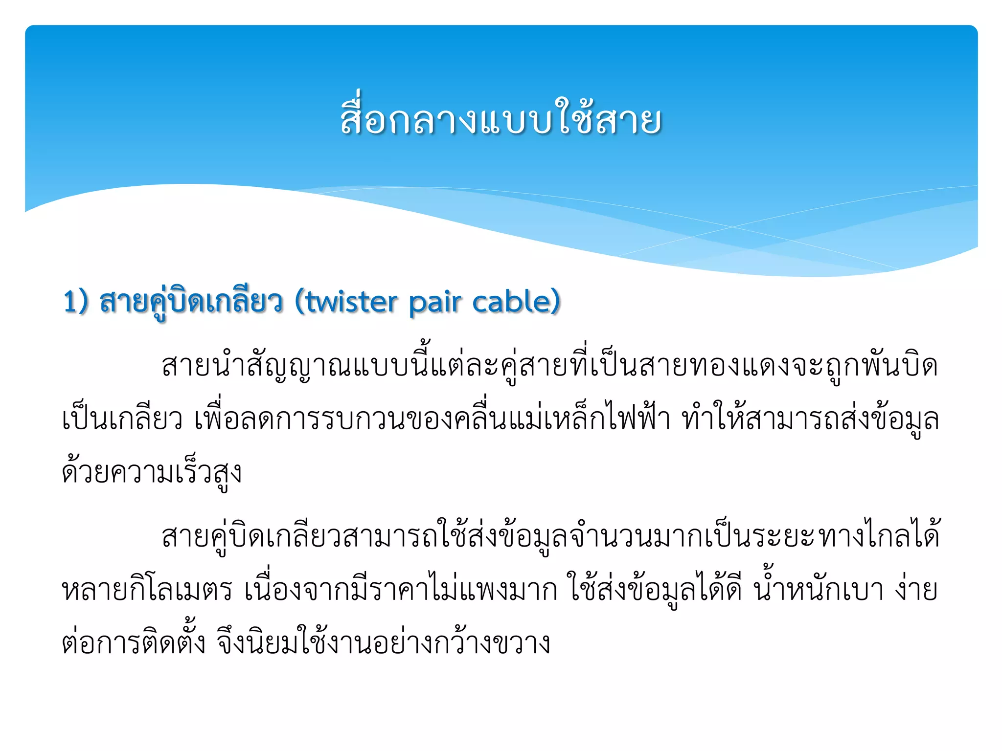 1) สายคู่บิดเกลียว (twister pair cable)
สายนาสัญญาณแบบนี้แต่ละคู่สายที่เป็นสายทองแดงจะถูกพันบิด
เป็นเกลียว เพื่อลดการรบกวนของคลื่นแม่เหล็กไฟฟ้า ทาให้สามารถส่งข้อมูล
ด้วยความเร็วสูง
สายคู่บิดเกลียวสามารถใช้ส่งข้อมูลจานวนมากเป็นระยะทางไกลได้
หลายกิโลเมตร เนื่องจากมีราคาไม่แพงมาก ใช้ส่งข้อมูลได้ดี น้าหนักเบา ง่าย
ต่อการติดตั้ง จึงนิยมใช้งานอย่างกว้างขวาง
สื่อกลางแบบใช้สาย
 