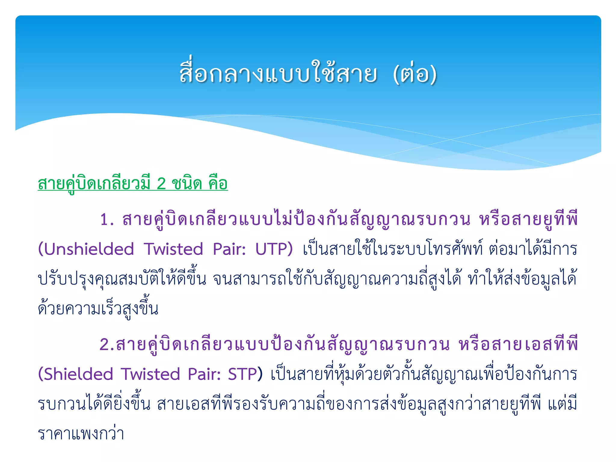 สายคู่บิดเกลียวมี 2 ชนิด คือ
1. สายคู่บิดเกลียวแบบไม่ป้องกันสัญญาณรบกวน หรือสายยูทีพี
(Unshielded Twisted Pair: UTP) เป็นสายใช้ในระบบโทรศัพท์ ต่อมาได้มีการ
ปรับปรุงคุณสมบัติให้ดีขึ้น จนสามารถใช้กับสัญญาณความถี่สูงได้ ทาให้ส่งข้อมูลได้
ด้วยความเร็วสูงขึ้น
2.สายคู่บิดเกลียวแบบป้องกันสัญญาณรบกวน หรือสายเอสทีพี
(Shielded Twisted Pair: STP) เป็นสายที่หุ้มด้วยตัวกั้นสัญญาณเพื่อป้องกันการ
รบกวนได้ดียิ่งขึ้น สายเอสทีพีรองรับความถี่ของการส่งข้อมูลสูงกว่าสายยูทีพี แต่มี
ราคาแพงกว่า
สื่อกลางแบบใช้สาย (ต่อ)
 