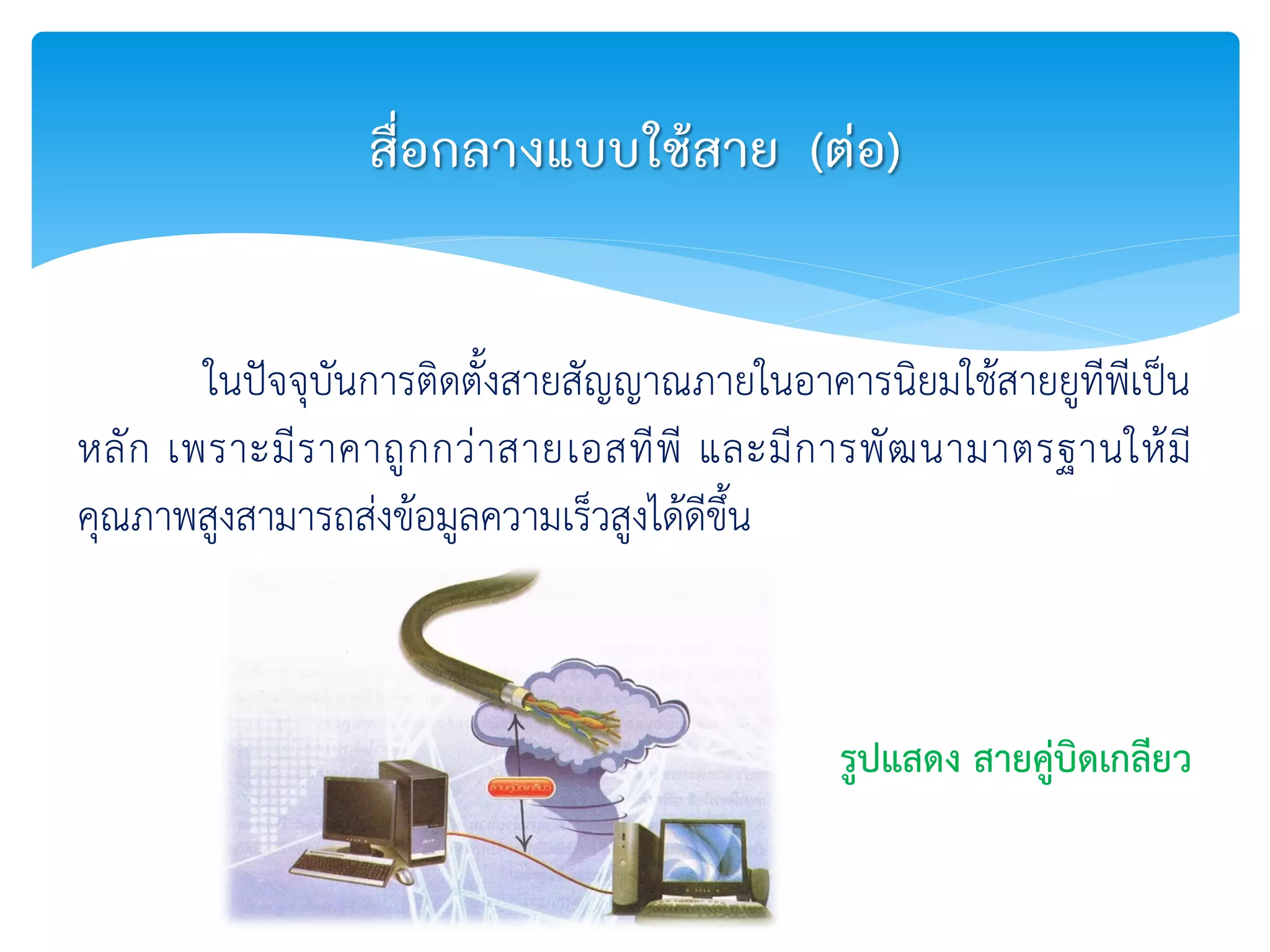ในปัจจุบันการติดตั้งสายสัญญาณภายในอาคารนิยมใช้สายยูทีพีเป็น
หลัก เพราะมีราคาถูกกว่าสายเอสทีพี และมีการพัฒนามาตรฐานให้มี
คุณภาพสูงสามารถส่งข้อมูลความเร็วสูงได้ดีขึ้น
สื่อกลางแบบใช้สาย (ต่อ)
รูปแสดง สายคู่บิดเกลียว
 