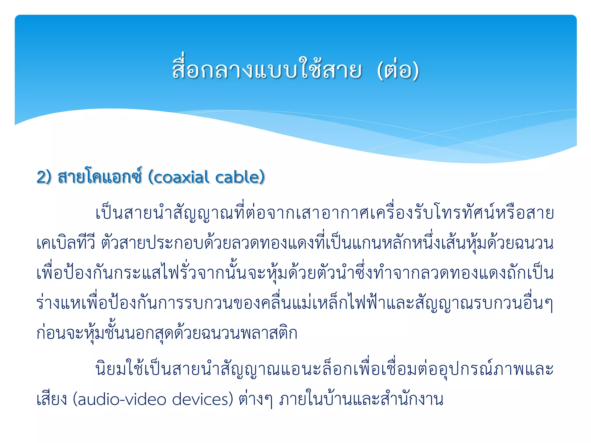 2) สายโคแอกซ์ (coaxial cable)
เป็นสายนาสัญญาณที่ต่อจากเสาอากาศเครื่องรับโทรทัศน์หรือสาย
เคเบิลทีวี ตัวสายประกอบด้วยลวดทองแดงที่เป็นแกนหลักหนึ่งเส้นหุ้มด้วยฉนวน
เพื่อป้องกันกระแสไฟรั่วจากนั้นจะหุ้มด้วยตัวนาซึ่งทาจากลวดทองแดงถักเป็น
ร่างแหเพื่อป้องกันการรบกวนของคลื่นแม่เหล็กไฟฟ้าและสัญญาณรบกวนอื่นๆ
ก่อนจะหุ้มชั้นนอกสุดด้วยฉนวนพลาสติก
นิยมใช้เป็นสายนาสัญญาณแอนะล็อกเพื่อเชื่อมต่ออุปกรณ์ภาพและ
เสียง (audio-video devices) ต่างๆ ภายในบ้านและสานักงาน
สื่อกลางแบบใช้สาย (ต่อ)
 