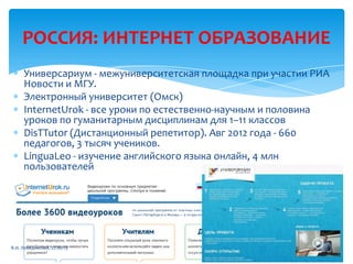 РОССИЯ: ИНТЕРНЕТ ОБРАЗОВАНИЕ
Универсариум - межуниверситетская площадка при участии РИА
Новости и МГУ.
Электронный университет (Омск)
InternetUrok - все уроки по естественно-научным и половина
уроков по гуманитарным дисциплинам для 1–11 классов
DisTTutor (Дистанционный репетитор). Авг 2012 года - 660
педагогов, 3 тысяч учеников.
LinguaLeo - изучение английского языка онлайн, 4 млн
пользователей
В.И. Лебединский, 27.06.13
 