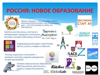 РОССИЯ: НОВОЕ ОБРАЗОВАНИЕ
Проект: бюджет – 10,5 млн евро, около
миллиона посетителей в год, в выходные
дни — по 1250 человек в смену. 60
мастерских.
Занятия, мастер-классы, спектакли и
импровизации, праздники, кинопоказы,
выставки, концерты (Винзавод, Флакон)
Сетевое сверхшкольное образование
МДР (мышление, деятельность,
радость ), 6944 пользователя
Информационный сервис о kids-friendly
местах, услугах, товарах и событиях
Теплица социальных технологий —
развивать культуру создания гражданских
онлайн-приложений.
В.И. Лебединский, 27.06.13
 