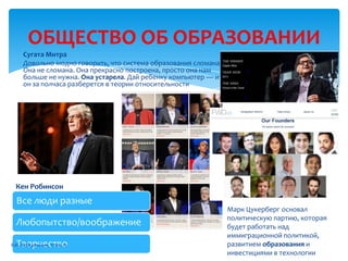 ОБЩЕСТВО ОБ ОБРАЗОВАНИИ
Все люди разные
Любопытство/воображение
Творчество
Сугата Митра
Довольно модно говорить, что система образования сломана.
Она не сломана. Она прекрасно построена, просто она нам
больше не нужна. Она устарела. Дай ребенку компьютер — и
он за полчаса разберется в теории относительности
Кен Робинсон
Марк Цукерберг основал
политическую партию, которая
будет работать над
иммиграционной политикой,
развитием образования и
инвестициями в технологии
В.И. Лебединский, 27.06.13
 