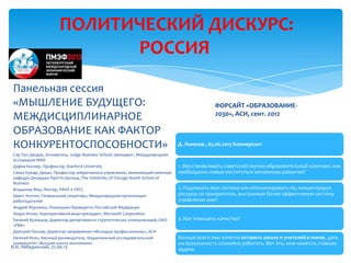 ПОЛИТИЧЕСКИЙ ДИСКУРС:
РОССИЯ
Д. Ливанов , 03.06.2013 Коммерсант
1. Восстанавливать советский научно-образовательный комплекс или
необходимы новые институты и механизмы развития?
2. Поднимать всю систему или оптимизировать ее, концентрируя
ресурсы на приоритетах, выстраивая более эффективную систему
управления ими?
3. Как повышать качество?
Больше всего нам хочется оставить школу и учителей в покое, дать
им возможность спокойно работать. Вот это, мне кажется, главная
задача.
Панельная сессия
«МЫШЛЕНИЕ БУДУЩЕГО:
МЕЖДИСЦИПЛИНАРНОЕ
ОБРАЗОВАНИЕ КАК ФАКТОР
КОНКУРЕНТОСПОСОБНОСТИ»
Сэр Пол Джадж, Основатель, Judge Business School; президент, Международная
ассоциация МВА
Дафна Коллер, Профессор, Stanford University
Санил Кумар, Декан, Профессор оперативного управления, занимающий именную
кафедру Джорджа Прэтта Шульца, The University of Chicago Booth School of
Business
Владимир Мау, Ректор, РАНХ и РАГС
Брент Уилтон, Генеральный секретарь, Международная организация
работодателей
Андрей Фурсенко, Помощник Президента Российской Федерации
Лоура Ипсен, Корпоративный вице-президент, Microsoft Corporation
Евгений Кузнецов, Директор департамента стратегических коммуникаций, ОАО
«РВК»
Дмитрий Песков, Директор направления «Молодые профессионалы», АСИ
Евгений Ясин, Научный руководитель, Национальный исследовательский
университет «Высшая школа экономики»
ФОРСАЙТ «ОБРАЗОВАНИЕ-
2030», АСИ, сент. 2012
В.И. Лебединский, 27.06.13
 