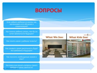 ВОПРОСЫ
Если забрать ребенка из школы, как
организовать его обучение и
социализацию?
Как помочь ребенку узнать, чем бы он
хотел заниматься в будущем?
Как понять какие у ребенка таланты?
Как узнавать какая деятельность будет
востребована в будущем?
Как получить необходимые знания и
опыт?
Как взрослым решать вопросы своего
выбора и смены занятости?
В.И. Лебединский, 27.06.13
 