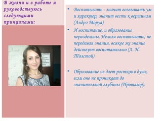 В жизни и в работе я
руководствуюсь
следующими
принципами:
• Воспитывать - значит возвышать ум
и характер, значит вести к вершинам
(Андрэ Моруа)
• И воспитание, и образование
нераздельны. Нельзя воспитывать, не
передавая знания, всякое же знание
действует воспитательно (Л. Н.
Толстой)
• Образование не дает ростков в душе,
если оно не проникает до
значительной глубины (Протагор).
 