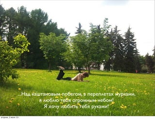 ...Над каштановым побегом, в переплетах мурками,
я люблю тебя огромным небом!
Я хочу любить тебя руками!
вторник, 2 июля 13г.
 