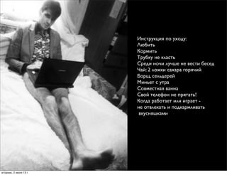 Инструкция по уходу:
Любить
Кормить
Трубку не класть
Среди ночи лучше не вести бесед
Чай: 2 ложки сахара горячий
Борщ, сельдерей
Миньет с утра
Совместная ванна
Свой телефон не прятать!
Когда работает или играет -
не отвлекать и подкармливать
вкусняшками
вторник, 2 июля 13г.
 