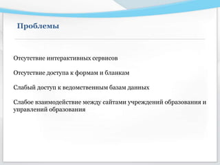 Проблемы
Отсутствие интерактивных сервисов
Отсутствие доступа к формам и бланкам
Слабый доступ к ведомственным базам данных
Слабое взаимодействие между сайтами учреждений образования и
управлений образования
 