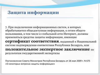Защита информации
7. При подключении информационных систем, в которых
обрабатывается общедоступная информация, к сетям общего
пользования, в том числе к глобальной сети Интернет, должны
применяться средства защиты информации, имеющие
сертификат соответствия, выданный в Национальной
системе подтверждения соответствия Республики Беларусь, или
положительное экспертное заключение по
результатам государственной экспертизы
Постановление Совета Министров Республики Беларусь от 26 мая 2009 г. N 675
«О некоторых вопросах защиты информации»
 