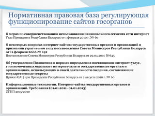 О мерах по совершенствованию использования национального сегмента сети интернет
Указ Президента Республики Беларусь от 1 февраля 2010 г. № 60
О некоторых вопросах интернет-сайтов государственных органов и организаций и
признании утратившим силу постановления Совета Министров Республики Беларусь
от 11 февраля 2006 № 192
Постановление Совета Министров Республики Беларусь от 29.04.2010 №645
Об утверждении Положения о порядке определения поставщиков интернет-услуг,
уполномоченных оказывать интернет-услуги государственным органам и
организациям, использующим в своей деятельности сведения, составляющие
государственные секреты
Приказ ОАЦ при Президенте Республики Беларусь от 2 августа 2010 г. № 60
Информационные технологии. Интернет-сайты государственных органов и
организаций. Требования (01.01.2011- 01.01.2013)
СТБ П 2105-2010
Нормативная правовая база регулирующая
функционирование сайтов госорганов
 