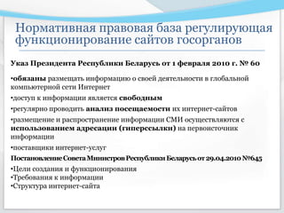 Указ Президента Республики Беларусь от 1 февраля 2010 г. № 60
•обязаны размещать информацию о своей деятельности в глобальной
компьютерной сети Интернет
•доступ к информации является свободным
•регулярно проводить анализ посещаемости их интернет-сайтов
•размещение и распространение информации СМИ осуществляются с
использованием адресации (гиперссылки) на первоисточник
информации
•поставщики интернет-услуг
ПостановлениеСоветаМинистровРеспубликиБеларусьот29.04.2010№645
•Цели создания и функционирования
•Требования к информации
•Структура интернет-сайта
Нормативная правовая база регулирующая
функционирование сайтов госорганов
 