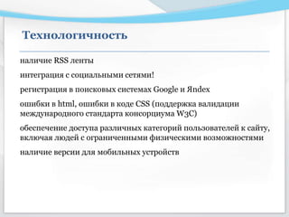 наличие RSS ленты
интеграция с социальными сетями!
регистрация в поисковых системах Google и Яndex
ошибки в html, ошибки в коде CSS (поддержка валидации
международного стандарта консорциума W3C)
обеспечение доступа различных категорий пользователей к сайту,
включая людей с ограниченными физическими возможностями
наличие версии для мобильных устройств
Технологичность
 