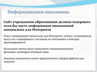 Информационное наполнение
Сайт учреждения образования должен содержать
хотя бы часть информации написанной
специально для Интернета
Текст, написанный специально для Интернета, значит, пользователи
могут его «сканировать» взглядом не вчитываясь и быстрее
ориентироваться.
Остальные тексты могут выполнять коммуникативную
функцию, суммируя основные идеи
Длинные документы лучше предоставлять в форме файлов для
загрузки
 