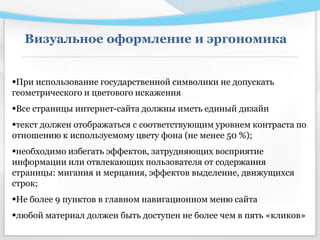 Визуальное оформление и эргономика
При использование государственной символики не допускать
геометрического и цветового искажения
Все страницы интернет-сайта должны иметь единый дизайн
текст должен отображаться с соответствующим уровнем контраста по
отношению к используемому цвету фона (не менее 50 %);
необходимо избегать эффектов, затрудняющих восприятие
информации или отвлекающих пользователя от содержания
страницы: мигания и мерцания, эффектов выделение, движущихся
строк;
Не более 9 пунктов в главном навигационном меню сайта
любой материал должен быть доступен не более чем в пять «кликов»
 