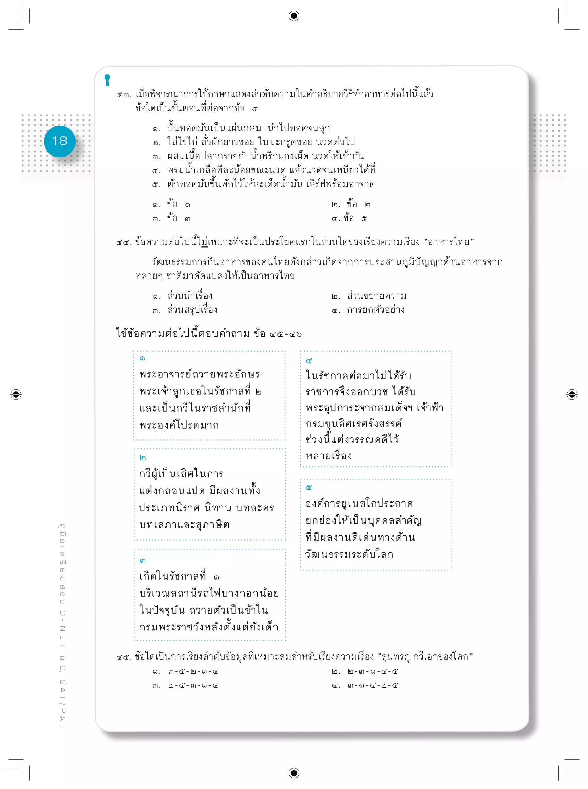 18
คู่มือเตรียมสอบO-NETม.6,GAT/PAT
๔๓. เมื่อพิจารณาการใช้ภาษาแสดงลำดับความในคำอธิบายวิธีทำอาหารต่อไปนี้แล้ว
ข้อใดเป็นขั้นตอนที่ต่อจากข้อ ๔	
	 ๑. ปั้นทอดมันเป็นแผ่นกลม นำไปทอดจนสุก
	 ๒. ใส่ไข่ไก่ ถั่วฝักยาวซอย ใบมะกรูดซอย นวดต่อไป
	 ๓. ผสมเนื้อปลากรายกับน้ำพริกแกงเผ็ด นวดให้เข้ากัน
	 ๔. พรมน้ำเกลือทีละน้อยขณะนวด แล้วนวดจนเหนียวได้ที่
	 ๕. ตักทอดมันขึ้นพักไว้ให้สะเด็ดน้ำมัน เสิร์ฟพร้อมอาจาด
	 ๑. ข้อ ๑				 ๒. ข้อ ๒
	 ๓. ข้อ ๓				 ๔. ข้อ ๕
๔๔. ข้อความต่อไปนี้ไม่เหมาะที่จะเป็นประโยคแรกในส่วนใดของเรียงความเรื่อง “อาหารไทย”
	 วัฒนธรรมการกินอาหารของคนไทยดังกล่าวเกิดจากการประสานภูมิปัญญาด้านอาหารจาก
หลายๆ ชาติมาดัดแปลงให้เป็นอาหารไทย
	 ๑. ส่วนนำเรื่อง				 ๒. ส่วนขยายความ
	 ๓. ส่วนสรุปเรื่อง				 ๔. การยกตัวอย่าง
ใช้ข้อความต่อไปนี้ตอบคำถาม ข้อ ๔๕-๔๖
๒
กวีผู้เป็นเลิศในการ
แต่งกลอนแปด มีผลงานทั้ง
ประเภทนิราศ นิทาน บทละคร
บทเสภาและสุภาษิต
๓
เกิดในรัชกาลที่ ๑
บริเวณสถานีรถไฟบางกอกน้อย
ในปัจจุบัน ถวายตัวเป็นข้าใน
กรมพระราชวังหลังตั้งแต่ยังเด็ก
๔
ในรัชกาลต่อมาไม่ได้รับ
ราชการจึงออกบวช ได้รับ
พระอุปการะจากสมเด็จฯ เจ้าฟ้า
กรมขุนอิศเรศรังสรรค์
ช่วงนี้แต่งวรรณคดีไว้
หลายเรื่อง
๕
องค์การยูเนสโกประกาศ
ยกย่องให้เป็นบุคคลสำคัญ
ที่มีผลงานดีเด่นทางด้าน
วัฒนธรรมระดับโลก
๑
พระอาจารย์ถวายพระอักษร
พระเจ้าลูกเธอในรัชกาลที่ ๒
และเป็นกวีในราชสำนักที่
พระองค์โปรดมาก
๔๕. ข้อใดเป็นการเรียงลำดับข้อมูลที่เหมาะสมสำหรับเรียงความเรื่อง “สุนทรภู่ กวีเอกของโลก”
	 ๑. ๓-๕-๒-๑-๔				 ๒. ๒-๓-๑-๔-๕
	 ๓. ๒-๕-๓-๑-๔				 ๔. ๓-๑-๔-๒-๕
 