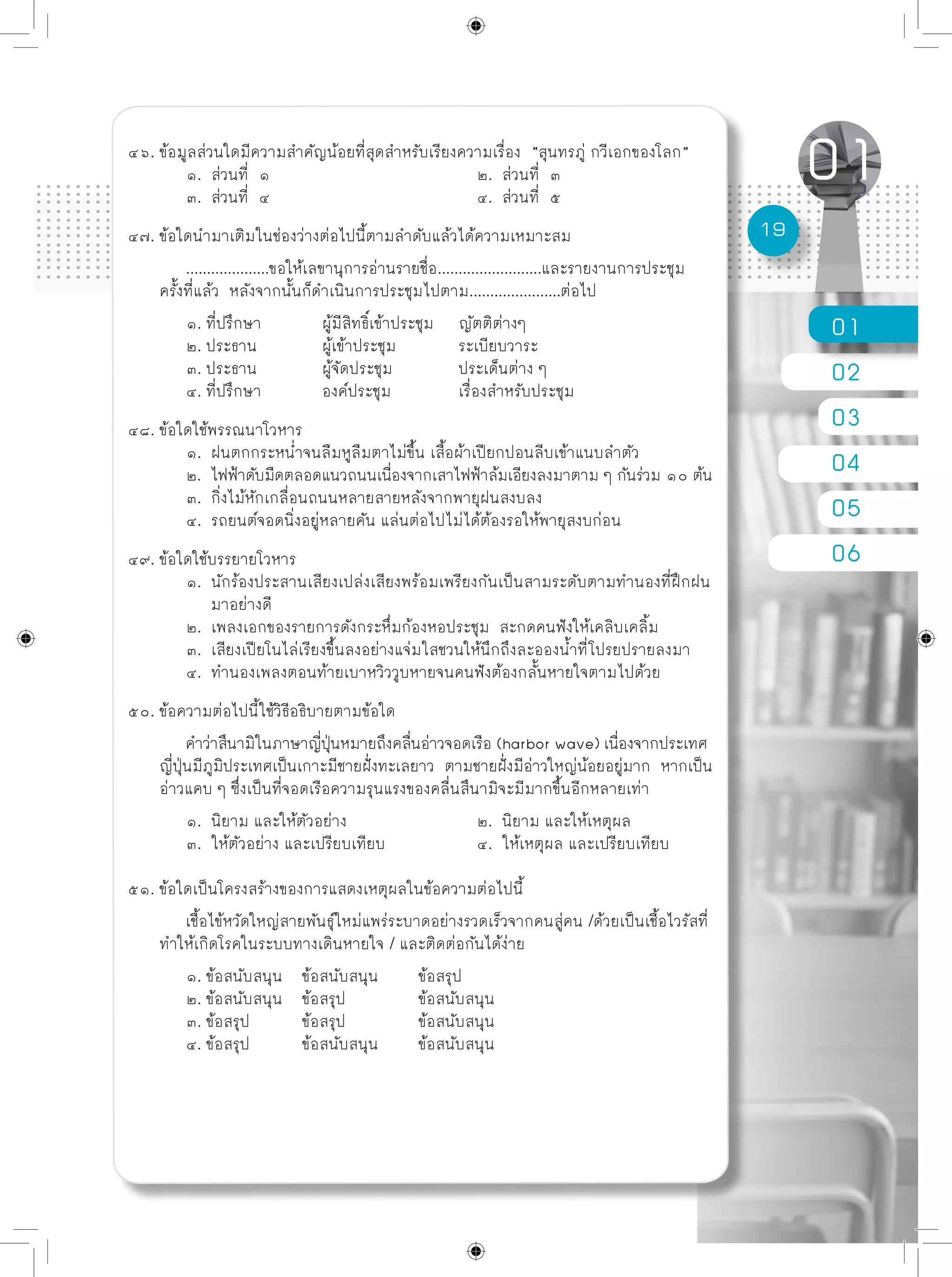 01
02
03
04
05
06
19
๔๖. ข้อมูลส่วนใดมีความสำคัญน้อยที่สุดสำหรับเรียงความเรื่อง “สุนทรภู่ กวีเอกของโลก”
	 ๑. ส่วนที่ ๑				 ๒. ส่วนที่ ๓
	 ๓. ส่วนที่ ๔				 ๔. ส่วนที่ ๕
๔๗. ข้อใดนำมาเติมในช่องว่างต่อไปนี้ตามลำดับแล้วได้ความเหมาะสม
	 ....................ขอให้เลขานุการอ่านรายชื่อ.........................และรายงานการประชุม
ครั้งที่แล้ว หลังจากนั้นก็ดำเนินการประชุมไปตาม......................ต่อไป
	 ๑. ที่ปรึกษา	 ผู้มีสิทธิ์เข้าประชุม ญัตติต่างๆ
	 ๒. ประธาน	 ผู้เข้าประชุม	 ระเบียบวาระ
	 ๓. ประธาน	 ผู้จัดประชุม	 ประเด็นต่าง ๆ
	 ๔. ที่ปรึกษา	 องค์ประชุม	 เรื่องสำหรับประชุม
๔๘. ข้อใดใช้พรรณนาโวหาร
	 ๑. ฝนตกกระหน่ำจนลืมหูลืมตาไม่ขึ้น เสื้อผ้าเปียกปอนลีบเข้าแนบลำตัว
	 ๒. ไฟฟ้าดับมืดตลอดแนวถนนเนื่องจากเสาไฟฟ้าล้มเอียงลงมาตาม ๆ กันร่วม ๑๐ ต้น
	 ๓. กิ่งไม้หักเกลื่อนถนนหลายสายหลังจากพายุฝนสงบลง
	 ๔. รถยนต์จอดนิ่งอยู่หลายคัน แล่นต่อไปไม่ได้ต้องรอให้พายุสงบก่อน
๔๙. ข้อใดใช้บรรยายโวหาร
	 ๑. นักร้องประสานเสียงเปล่งเสียงพร้อมเพรียงกันเป็นสามระดับตามทำนองที่ฝึกฝน	
	 มาอย่างดี
	 ๒. เพลงเอกของรายการดังกระหึ่มก้องหอประชุม สะกดคนฟังให้เคลิบเคลิ้ม
	 ๓. เสียงเปียโนไล่เรียงขึ้นลงอย่างแจ่มใสชวนให้นึกถึงละอองน้ำที่โปรยปรายลงมา
	 ๔. ทำนองเพลงตอนท้ายเบาหวิววูบหายจนคนฟังต้องกลั้นหายใจตามไปด้วย
๕๐. ข้อความต่อไปนี้ใช้วิธีอธิบายตามข้อใด
	 คำว่าสึนามิในภาษาญี่ปุ่นหมายถึงคลื่นอ่าวจอดเรือ (harbor wave) เนื่องจากประเทศ
ญี่ปุ่นมีภูมิประเทศเป็นเกาะมีชายฝั่งทะเลยาว ตามชายฝั่งมีอ่าวใหญ่น้อยอยู่มาก หากเป็น
อ่าวแคบ ๆ ซึ่งเป็นที่จอดเรือความรุนแรงของคลื่นสึนามิจะมีมากขึ้นอีกหลายเท่า	
	 ๑. นิยาม และให้ตัวอย่าง			 ๒. นิยาม และให้เหตุผล
	 ๓. ให้ตัวอย่าง และเปรียบเทียบ		 ๔. ให้เหตุผล และเปรียบเทียบ
๕๑. ข้อใดเป็นโครงสร้างของการแสดงเหตุผลในข้อความต่อไปนี้
	 เชื้อไข้หวัดใหญ่สายพันธุ์ใหม่แพร่ระบาดอย่างรวดเร็วจากคนสู่คน /ด้วยเป็นเชื้อไวรัสที่
ทำให้เกิดโรคในระบบทางเดินหายใจ / และติดต่อกันได้ง่าย
	 ๑. ข้อสนับสนุน	 ข้อสนับสนุน	 ข้อสรุป
	 ๒. ข้อสนับสนุน	 ข้อสรุป		 ข้อสนับสนุน
	 ๓. ข้อสรุป	 ข้อสรุป		 ข้อสนับสนุน
	 ๔. ข้อสรุป	 ข้อสนับสนุน	 ข้อสนับสนุน
 