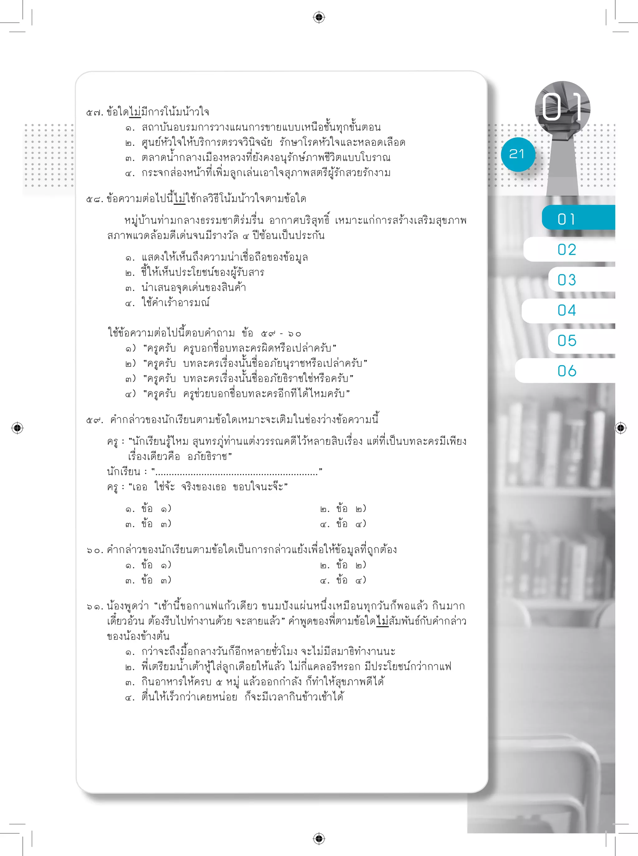 01
02
03
04
05
06
21
๕๗. ข้อใดไม่มีการโน้มน้าวใจ
	 ๑. สถาบันอบรมการวางแผนการขายแบบเหนือชั้นทุกขั้นตอน
	 ๒. ศูนย์หัวใจให้บริการตรวจวินิจฉัย รักษาโรคหัวใจและหลอดเลือด
	 ๓. ตลาดน้ำกลางเมืองหลวงที่ยังคงอนุรักษ์ภาพชีวิตแบบโบราณ
	 ๔. กระจกส่องหน้าที่เพิ่มลูกเล่นเอาใจสุภาพสตรีผู้รักสวยรักงาม
๕๘. ข้อความต่อไปนี้ไม่ใช้กลวิธีโน้มน้าวใจตามข้อใด
	 หมู่บ้านท่ามกลางธรรมชาติร่มรื่น อากาศบริสุทธิ์ เหมาะแก่การสร้างเสริมสุขภาพ
สภาพแวดล้อมดีเด่นจนมีรางวัล ๔ ปีซ้อนเป็นประกัน 		
	 ๑. แสดงให้เห็นถึงความน่าเชื่อถือของข้อมูล
	 ๒. ชี้ให้เห็นประโยชน์ของผู้รับสาร
	 ๓. นำเสนอจุดเด่นของสินค้า
	 ๔. ใช้คำเร้าอารมณ์
ใช้ข้อความต่อไปนี้ตอบคำถาม ข้อ ๕๙ - ๖๐
	 ๑) “ครูครับ ครูบอกชื่อบทละครผิดหรือเปล่าครับ”
	 ๒) “ครูครับ บทละครเรื่องนั้นชื่ออภัยนุราชหรือเปล่าครับ”
	 ๓) “ครูครับ บทละครเรื่องนั้นชื่ออภัยธิราชใช่หรือครับ”
	 ๔) “ครูครับ ครูช่วยบอกชื่อบทละครอีกทีได้ไหมครับ”
๕๙. คำกล่าวของนักเรียนตามข้อใดเหมาะจะเติมในช่องว่างข้อความนี้
ครู : “นักเรียนรู้ไหม สุนทรภู่ท่านแต่งวรรณคดีไว้หลายสิบเรื่อง แต่ที่เป็นบทละครมีเพียง
	 เรื่องเดียวคือ อภัยธิราช”
นักเรียน : “............................................................”
ครู : “เออ ใช่จ้ะ จริงของเธอ ขอบใจนะจ๊ะ”
	 ๑. ข้อ ๑)				 ๒. ข้อ ๒)
	 ๓. ข้อ ๓)				 ๔. ข้อ ๔)
๖๐. คำกล่าวของนักเรียนตามข้อใดเป็นการกล่าวแย้งเพื่อให้ข้อมูลที่ถูกต้อง
	 ๑. ข้อ ๑)				 ๒. ข้อ ๒)
	 ๓. ข้อ ๓)				 ๔. ข้อ ๔)
๖๑. น้องพูดว่า “เช้านี้ขอกาแฟแก้วเดียว ขนมปังแผ่นหนึ่งเหมือนทุกวันก็พอแล้ว กินมาก
เดี๋ยวอ้วน ต้องรีบไปทำงานด้วย จะสายแล้ว” คำพูดของพี่ตามข้อใดไม่สัมพันธ์กับคำกล่าว
ของน้องข้างต้น
	 ๑. กว่าจะถึงมื้อกลางวันก็อีกหลายชั่วโมง จะไม่มีสมาธิทำงานนะ
	 ๒. พี่เตรียมน้ำเต้าหู้ใส่ลูกเดือยให้แล้ว ไม่กี่แคลอรีหรอก มีประโยชน์กว่ากาแฟ
	 ๓. กินอาหารให้ครบ ๕ หมู่ แล้วออกกำลัง ก็ทำให้สุขภาพดีได้
	 ๔. ตื่นให้เร็วกว่าเคยหน่อย ก็จะมีเวลากินข้าวเช้าได้
 