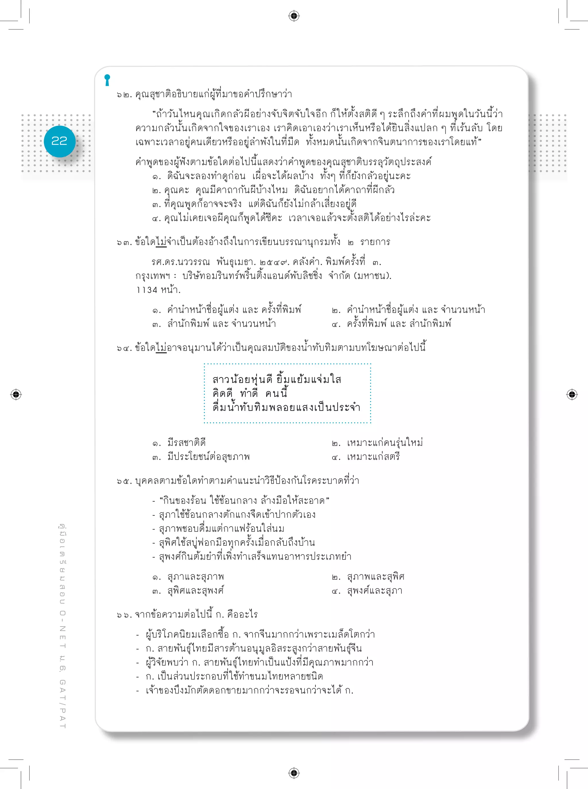 22
คู่มือเตรียมสอบO-NETม.6,GAT/PAT
๖๒. คุณสุชาติอธิบายแก่ผู้ที่มาขอคำปรึกษาว่า
	 “ถ้าวันไหนคุณเกิดกลัวผีอย่างจับจิตจับใจอีก ก็ให้ตั้งสติดี ๆ ระลึกถึงคำที่ผมพูดในวันนี้ว่า
ความกลัวนั้นเกิดจากใจของเราเอง เราคิดเอาเองว่าเราเห็นหรือได้ยินสิ่งแปลก ๆ ที่เร้นลับ โดย
เฉพาะเวลาอยู่คนเดียวหรืออยู่ลำพังในที่มืด ทั้งหมดนั้นเกิดจากจินตนาการของเราโดยแท้”
คำพูดของผู้ฟังตามข้อใดต่อไปนี้แสดงว่าคำพูดของคุณสุชาติบรรลุวัตถุประสงค์
	 ๑. ดิฉันจะลองทำดูก่อน เผื่อจะได้ผลบ้าง ทั้งๆ ที่ก็ยังกลัวอยู่นะคะ
	 ๒. คุณคะ คุณมีคาถากันผีบ้างไหม ดิฉันอยากได้คาถาที่ผีกลัว
	 ๓. ที่คุณพูดก็อาจจะจริง แต่ดิฉันก็ยังไม่กล้าเสี่ยงอยู่ดี
	 ๔. คุณไม่เคยเจอผีคุณก็พูดได้ซีคะ เวลาเจอแล้วจะตั้งสติได้อย่างไรล่ะคะ
๖๓. ข้อใดไม่จำเป็นต้องอ้างถึงในการเขียนบรรณานุกรมทั้ง ๒ รายการ
	 รศ.ดร.นววรรณ พันธุเมธา. ๒๕๔๙. คลังคำ. พิมพ์ครั้งที่ ๓.
กรุงเทพฯ : บริษัทอมรินทร์พริ้นติ้งแอนด์พับลิชชิ่ง จำกัด (มหาชน).	
1134 หน้า.
	 ๑. คำนำหน้าชื่อผู้แต่ง และ ครั้งที่พิมพ์	 ๒. คำนำหน้าชื่อผู้แต่ง และ จำนวนหน้า
	 ๓. สำนักพิมพ์ และ จำนวนหน้า		 ๔. ครั้งที่พิมพ์ และ สำนักพิมพ์
๖๔. ข้อใดไม่อาจอนุมานได้ว่าเป็นคุณสมบัติของน้ำทับทิมตามบทโฆษณาต่อไปนี้
สาวน้อยหุ่นดี ยิ้มแย้มแจ่มใส
คิดดี ทำดี คนนี้
ดื่มน้ำทับทิมพลอยแสงเป็นประจำ
	 ๑. มีรสชาติดี				 ๒. เหมาะแก่คนรุ่นใหม่
	 ๓. มีประโยชน์ต่อสุขภาพ			 ๔. เหมาะแก่สตรี
๖๕. บุคคลตามข้อใดทำตามคำแนะนำวิธีป้องกันโรคระบาดที่ว่า
	 - “กินของร้อน ใช้ช้อนกลาง ล้างมือให้สะอาด”
	 - สุภาใช้ช้อนกลางตักแกงจืดเข้าปากตัวเอง
	 - สุภาพชอบดื่มแต่กาแฟร้อนใส่นม
	 - สุพิศใช้สบู่ฟอกมือทุกครั้งเมื่อกลับถึงบ้าน
	 - สุพงศ์กินต้มยำที่เพิ่งทำเสร็จแทนอาหารประเภทยำ
	 ๑. สุภาและสุภาพ			 ๒. สุภาพและสุพิศ
	 ๓. สุพิศและสุพงศ์			 ๔. สุพงศ์และสุภา
๖๖. จากข้อความต่อไปนี้ ก. คืออะไร
- ผู้บริโภคนิยมเลือกซื้อ ก. จากจีนมากกว่าเพราะเมล็ดโตกว่า
- ก. สายพันธุ์ไทยมีสารต้านอนุมูลอิสระสูงกว่าสายพันธุ์จีน
- ผู้วิจัยพบว่า ก. สายพันธุ์ไทยทำเป็นแป้งที่มีคุณภาพมากกว่า		
- ก. เป็นส่วนประกอบที่ใช้ทำขนมไทยหลายชนิด
- เจ้าของบึงมักตัดดอกขายมากกว่าจะรอจนกว่าจะได้ ก.
 