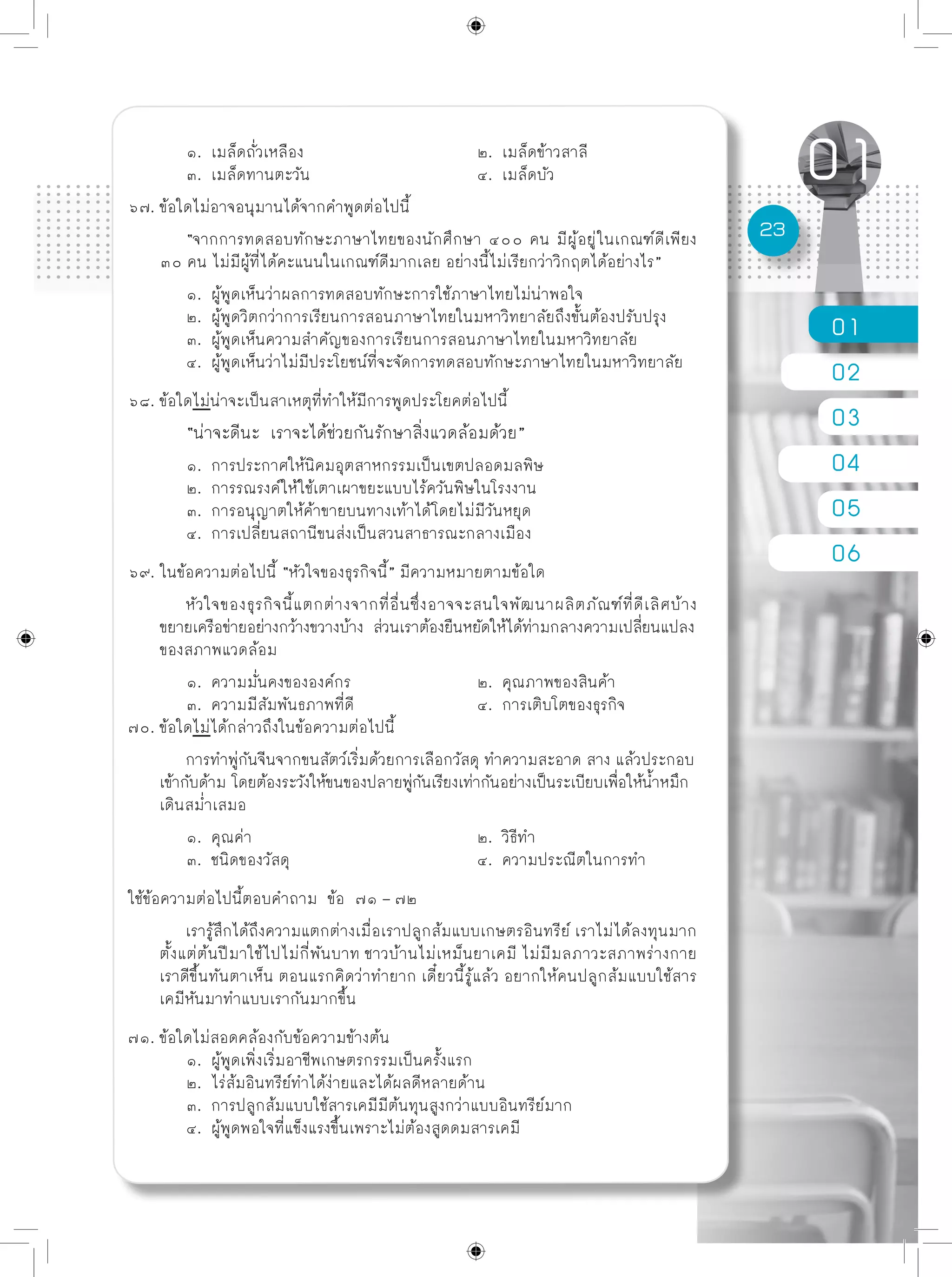 01
02
03
04
05
06
23
	 ๑. เมล็ดถั่วเหลือง			 ๒. เมล็ดข้าวสาลี
	 ๓. เมล็ดทานตะวัน			 ๔. เมล็ดบัว
๖๗. ข้อใดไม่อาจอนุมานได้จากคำพูดต่อไปนี้
	 “จากการทดสอบทักษะภาษาไทยของนักศึกษา ๔๐๐ คน มีผู้อยู่ในเกณฑ์ดีเพียง
๓๐ คน ไม่มีผู้ที่ได้คะแนนในเกณฑ์ดีมากเลย อย่างนี้ไม่เรียกว่าวิกฤตได้อย่างไร”
	 ๑. ผู้พูดเห็นว่าผลการทดสอบทักษะการใช้ภาษาไทยไม่น่าพอใจ
	 ๒. ผู้พูดวิตกว่าการเรียนการสอนภาษาไทยในมหาวิทยาลัยถึงขั้นต้องปรับปรุง
	 ๓. ผู้พูดเห็นความสำคัญของการเรียนการสอนภาษาไทยในมหาวิทยาลัย
	 ๔. ผู้พูดเห็นว่าไม่มีประโยชน์ที่จะจัดการทดสอบทักษะภาษาไทยในมหาวิทยาลัย
๖๘. ข้อใดไม่น่าจะเป็นสาเหตุที่ทำให้มีการพูดประโยคต่อไปนี้
	 “น่าจะดีนะ เราจะได้ช่วยกันรักษาสิ่งแวดล้อมด้วย”
	 ๑. การประกาศให้นิคมอุตสาหกรรมเป็นเขตปลอดมลพิษ
	 ๒. การรณรงค์ให้ใช้เตาเผาขยะแบบไร้ควันพิษในโรงงาน
	 ๓. การอนุญาตให้ค้าขายบนทางเท้าได้โดยไม่มีวันหยุด
	 ๔. การเปลี่ยนสถานีขนส่งเป็นสวนสาธารณะกลางเมือง
๖๙. ในข้อความต่อไปนี้ “หัวใจของธุรกิจนี้” มีความหมายตามข้อใด
	 หัวใจของธุรกิจนี้แตกต่างจากที่อื่นซึ่งอาจจะสนใจพัฒนาผลิตภัณฑ์ที่ดีเลิศบ้าง
ขยายเครือข่ายอย่างกว้างขวางบ้าง ส่วนเราต้องยืนหยัดให้ได้ท่ามกลางความเปลี่ยนแปลง
ของสภาพแวดล้อม
	 ๑. ความมั่นคงขององค์กร			 ๒. คุณภาพของสินค้า
	 ๓. ความมีสัมพันธภาพที่ดี			 ๔. การเติบโตของธุรกิจ
๗๐. ข้อใดไม่ได้กล่าวถึงในข้อความต่อไปนี้
	 การทำพู่กันจีนจากขนสัตว์เริ่มด้วยการเลือกวัสดุ ทำความสะอาด สาง แล้วประกอบ
เข้ากับด้าม โดยต้องระวังให้ขนของปลายพู่กันเรียงเท่ากันอย่างเป็นระเบียบเพื่อให้น้ำหมึก
เดินสม่ำเสมอ
	 ๑. คุณค่า				 ๒. วิธีทำ
	 ๓. ชนิดของวัสดุ				 ๔. ความประณีตในการทำ
ใช้ข้อความต่อไปนี้ตอบคำถาม ข้อ ๗๑ – ๗๒
	 เรารู้สึกได้ถึงความแตกต่างเมื่อเราปลูกส้มแบบเกษตรอินทรีย์ เราไม่ได้ลงทุนมาก
ตั้งแต่ต้นปีมาใช้ไปไม่กี่พันบาท ชาวบ้านไม่เหม็นยาเคมี ไม่มีมลภาวะสภาพร่างกาย
เราดีขึ้นทันตาเห็น ตอนแรกคิดว่าทำยาก เดี๋ยวนี้รู้แล้ว อยากให้คนปลูกส้มแบบใช้สาร
เคมีหันมาทำแบบเรากันมากขึ้น
๗๑. ข้อใดไม่สอดคล้องกับข้อความข้างต้น
	 ๑. ผู้พูดเพิ่งเริ่มอาชีพเกษตรกรรมเป็นครั้งแรก
	 ๒. ไร่ส้มอินทรีย์ทำได้ง่ายและได้ผลดีหลายด้าน
	 ๓. การปลูกส้มแบบใช้สารเคมีมีต้นทุนสูงกว่าแบบอินทรีย์มาก
	 ๔. ผู้พูดพอใจที่แข็งแรงขึ้นเพราะไม่ต้องสูดดมสารเคมี
 