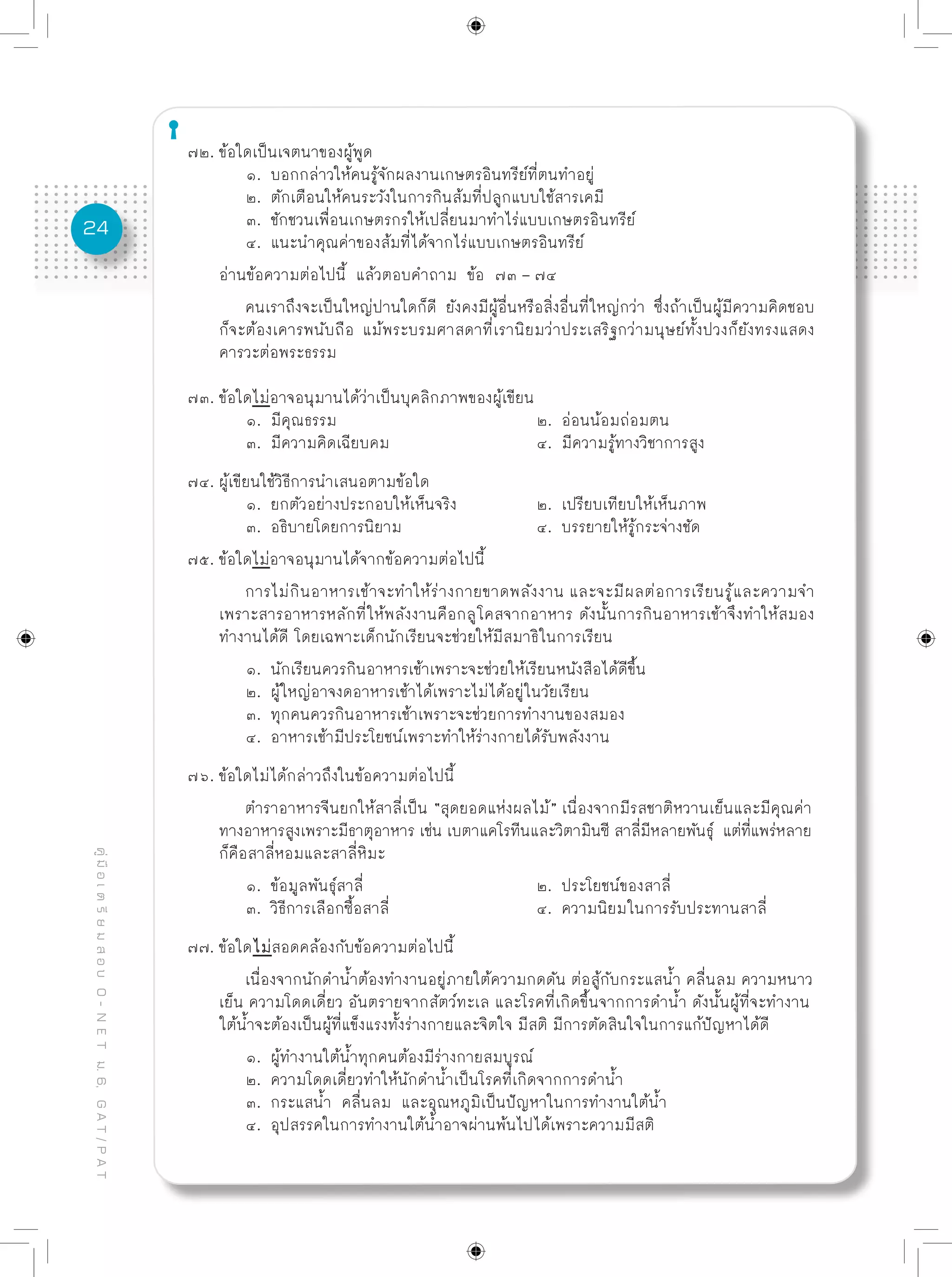 24
คู่มือเตรียมสอบO-NETม.6,GAT/PAT
๗๒. ข้อใดเป็นเจตนาของผู้พูด
	 ๑. บอกกล่าวให้คนรู้จักผลงานเกษตรอินทรีย์ที่ตนทำอยู่
	 ๒. ตักเตือนให้คนระวังในการกินส้มที่ปลูกแบบใช้สารเคมี
	 ๓. ชักชวนเพื่อนเกษตรกรให้เปลี่ยนมาทำไร่แบบเกษตรอินทรีย์
	 ๔. แนะนำคุณค่าของส้มที่ได้จากไร่แบบเกษตรอินทรีย์
อ่านข้อความต่อไปนี้ แล้วตอบคำถาม ข้อ ๗๓ – ๗๔
	 คนเราถึงจะเป็นใหญ่ปานใดก็ดี ยังคงมีผู้อื่นหรือสิ่งอื่นที่ใหญ่กว่า ซึ่งถ้าเป็นผู้มีความคิดชอบ
ก็จะต้องเคารพนับถือ แม้พระบรมศาสดาที่เรานิยมว่าประเสริฐกว่ามนุษย์ทั้งปวงก็ยังทรงแสดง
คารวะต่อพระธรรม
๗๓. ข้อใดไม่อาจอนุมานได้ว่าเป็นบุคลิกภาพของผู้เขียน
	 ๑. มีคุณธรรม				 ๒. อ่อนน้อมถ่อมตน
	 ๓. มีความคิดเฉียบคม			 ๔. มีความรู้ทางวิชาการสูง
๗๔. ผู้เขียนใช้วิธีการนำเสนอตามข้อใด
	 ๑. ยกตัวอย่างประกอบให้เห็นจริง		 ๒. เปรียบเทียบให้เห็นภาพ
	 ๓. อธิบายโดยการนิยาม			 ๔. บรรยายให้รู้กระจ่างชัด
๗๕. ข้อใดไม่อาจอนุมานได้จากข้อความต่อไปนี้
	 การไม่กินอาหารเช้าจะทำให้ร่างกายขาดพลังงาน และจะมีผลต่อการเรียนรู้และความจำ
เพราะสารอาหารหลักที่ให้พลังงานคือกลูโคสจากอาหาร ดังนั้นการกินอาหารเช้าจึงทำให้สมอง
ทำงานได้ดี โดยเฉพาะเด็กนักเรียนจะช่วยให้มีสมาธิในการเรียน
	 ๑. นักเรียนควรกินอาหารเช้าเพราะจะช่วยให้เรียนหนังสือได้ดีขึ้น
	 ๒. ผู้ใหญ่อาจงดอาหารเช้าได้เพราะไม่ได้อยู่ในวัยเรียน
	 ๓. ทุกคนควรกินอาหารเช้าเพราะจะช่วยการทำงานของสมอง
	 ๔. อาหารเช้ามีประโยชน์เพราะทำให้ร่างกายได้รับพลังงาน
๗๖. ข้อใดไม่ได้กล่าวถึงในข้อความต่อไปนี้
	 ตำราอาหารจีนยกให้สาลี่เป็น “สุดยอดแห่งผลไม้” เนื่องจากมีรสชาติหวานเย็นและมีคุณค่า
ทางอาหารสูงเพราะมีธาตุอาหาร เช่น เบตาแคโรทีนและวิตามินซี สาลี่มีหลายพันธุ์ แต่ที่แพร่หลาย
ก็คือสาลี่หอมและสาลี่หิมะ
	 ๑. ข้อมูลพันธุ์สาลี่			 ๒. ประโยชน์ของสาลี่
	 ๓. วิธีการเลือกซื้อสาลี่			 ๔. ความนิยมในการรับประทานสาลี่
๗๗. ข้อใดไม่สอดคล้องกับข้อความต่อไปนี้
	 เนื่องจากนักดำน้ำต้องทำงานอยู่ภายใต้ความกดดัน ต่อสู้กับกระแสน้ำ คลื่นลม ความหนาว
เย็น ความโดดเดี่ยว อันตรายจากสัตว์ทะเล และโรคที่เกิดขึ้นจากการดำน้ำ ดังนั้นผู้ที่จะทำงาน
ใต้น้ำจะต้องเป็นผู้ที่แข็งแรงทั้งร่างกายและจิตใจ มีสติ มีการตัดสินใจในการแก้ปัญหาได้ดี
	 ๑. ผู้ทำงานใต้น้ำทุกคนต้องมีร่างกายสมบูรณ์
	 ๒. ความโดดเดี่ยวทำให้นักดำน้ำเป็นโรคที่เกิดจากการดำน้ำ
	 ๓. กระแสน้ำ คลื่นลม และอุณหภูมิเป็นปัญหาในการทำงานใต้น้ำ
	 ๔. อุปสรรคในการทำงานใต้น้ำอาจผ่านพ้นไปได้เพราะความมีสติ
 